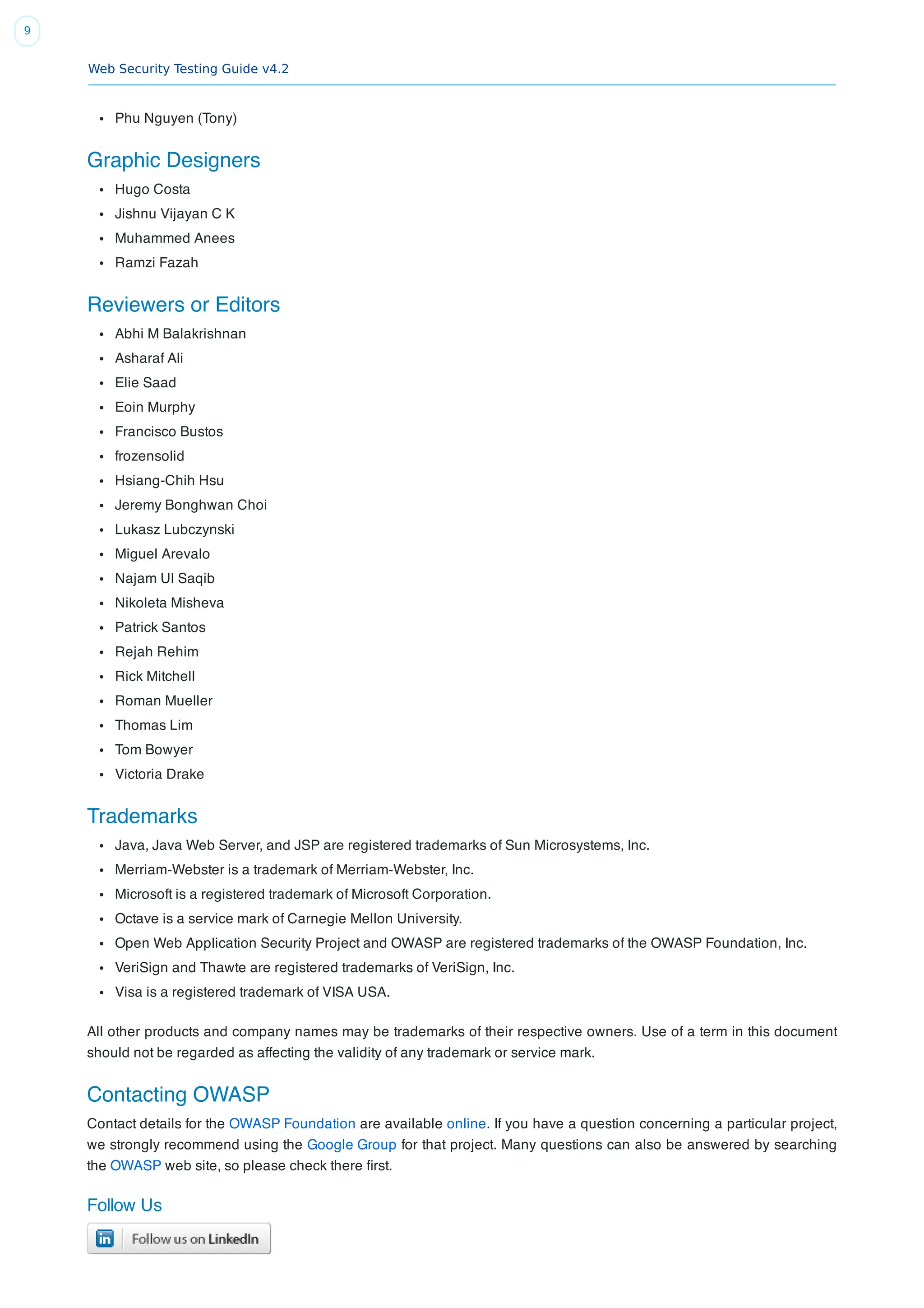 Web Security Testing Guide v4.2
9
Phu Nguyen (Tony)
Graphic Designers
Hugo Costa
Jishnu Vijayan C K
Muhammed Anees
Ramzi Fazah
Reviewers or Editors
Abhi M Balakrishnan
Asharaf Ali
Elie Saad
Eoin Murphy
Francisco Bustos
frozensolid
Hsiang-Chih Hsu
Jeremy Bonghwan Choi
Lukasz Lubczynski
Miguel Arevalo
Najam Ul Saqib
Nikoleta Misheva
Patrick Santos
Rejah Rehim
Rick Mitchell
Roman Mueller
Thomas Lim
Tom Bowyer
Victoria Drake
Trademarks
Java, Java Web Server, and JSP are registered trademarks of Sun Microsystems, Inc.
Merriam-Webster is a trademark of Merriam-Webster, Inc.
Microsoft is a registered trademark of Microsoft Corporation.
Octave is a service mark of Carnegie Mellon University.
Open Web Application Security Project and OWASP are registered trademarks of the OWASP Foundation, Inc.
VeriSign and Thawte are registered trademarks of VeriSign, Inc.
Visa is a registered trademark of VISA USA.
All other products and company names may be trademarks of their respective owners. Use of a term in this document
should not be regarded as affecting the validity of any trademark or service mark.
Contacting OWASP
Contact details for the OWASP Foundation are available online. If you have a question concerning a particular project,
we strongly recommend using the Google Group for that project. Many questions can also be answered by searching
the OWASP web site, so please check there ﬁrst.
Follow Us
 
