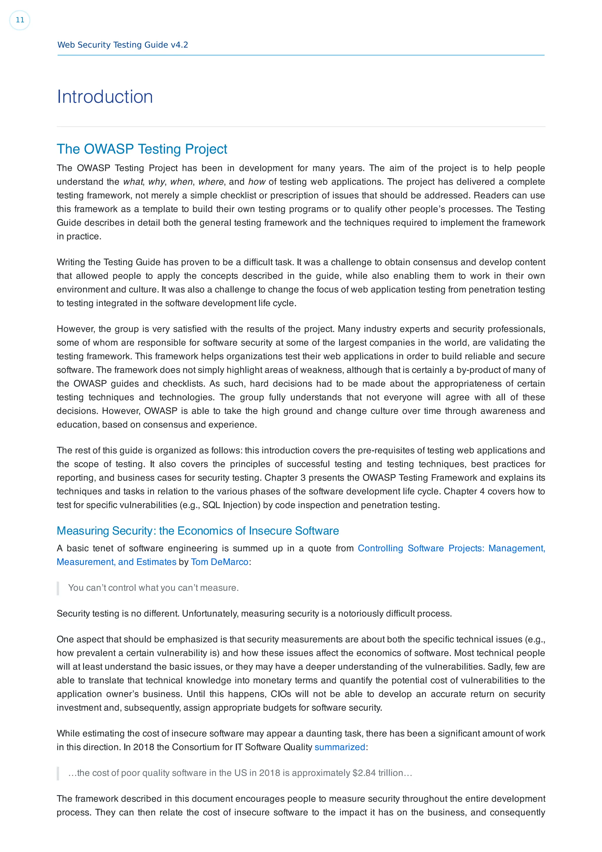 Web Security Testing Guide v4.2
11
Introduction
The OWASP Testing Project
The OWASP Testing Project has been in development for many years. The aim of the project is to help people
understand the what, why, when, where, and how of testing web applications. The project has delivered a complete
testing framework, not merely a simple checklist or prescription of issues that should be addressed. Readers can use
this framework as a template to build their own testing programs or to qualify other people’s processes. The Testing
Guide describes in detail both the general testing framework and the techniques required to implement the framework
in practice.
Writing the Testing Guide has proven to be a difﬁcult task. It was a challenge to obtain consensus and develop content
that allowed people to apply the concepts described in the guide, while also enabling them to work in their own
environment and culture. It was also a challenge to change the focus of web application testing from penetration testing
to testing integrated in the software development life cycle.
However, the group is very satisﬁed with the results of the project. Many industry experts and security professionals,
some of whom are responsible for software security at some of the largest companies in the world, are validating the
testing framework. This framework helps organizations test their web applications in order to build reliable and secure
software. The framework does not simply highlight areas of weakness, although that is certainly a by-product of many of
the OWASP guides and checklists. As such, hard decisions had to be made about the appropriateness of certain
testing techniques and technologies. The group fully understands that not everyone will agree with all of these
decisions. However, OWASP is able to take the high ground and change culture over time through awareness and
education, based on consensus and experience.
The rest of this guide is organized as follows: this introduction covers the pre-requisites of testing web applications and
the scope of testing. It also covers the principles of successful testing and testing techniques, best practices for
reporting, and business cases for security testing. Chapter 3 presents the OWASP Testing Framework and explains its
techniques and tasks in relation to the various phases of the software development life cycle. Chapter 4 covers how to
test for speciﬁc vulnerabilities (e.g., SQL Injection) by code inspection and penetration testing.
Measuring Security: the Economics of Insecure Software
A basic tenet of software engineering is summed up in a quote from Controlling Software Projects: Management,
Measurement, and Estimates by Tom DeMarco:
You can’t control what you can’t measure.
Security testing is no different. Unfortunately, measuring security is a notoriously difﬁcult process.
One aspect that should be emphasized is that security measurements are about both the speciﬁc technical issues (e.g.,
how prevalent a certain vulnerability is) and how these issues affect the economics of software. Most technical people
will at least understand the basic issues, or they may have a deeper understanding of the vulnerabilities. Sadly, few are
able to translate that technical knowledge into monetary terms and quantify the potential cost of vulnerabilities to the
application owner’s business. Until this happens, CIOs will not be able to develop an accurate return on security
investment and, subsequently, assign appropriate budgets for software security.
While estimating the cost of insecure software may appear a daunting task, there has been a signiﬁcant amount of work
in this direction. In 2018 the Consortium for IT Software Quality summarized:
…the cost of poor quality software in the US in 2018 is approximately $2.84 trillion…
The framework described in this document encourages people to measure security throughout the entire development
process. They can then relate the cost of insecure software to the impact it has on the business, and consequently
 