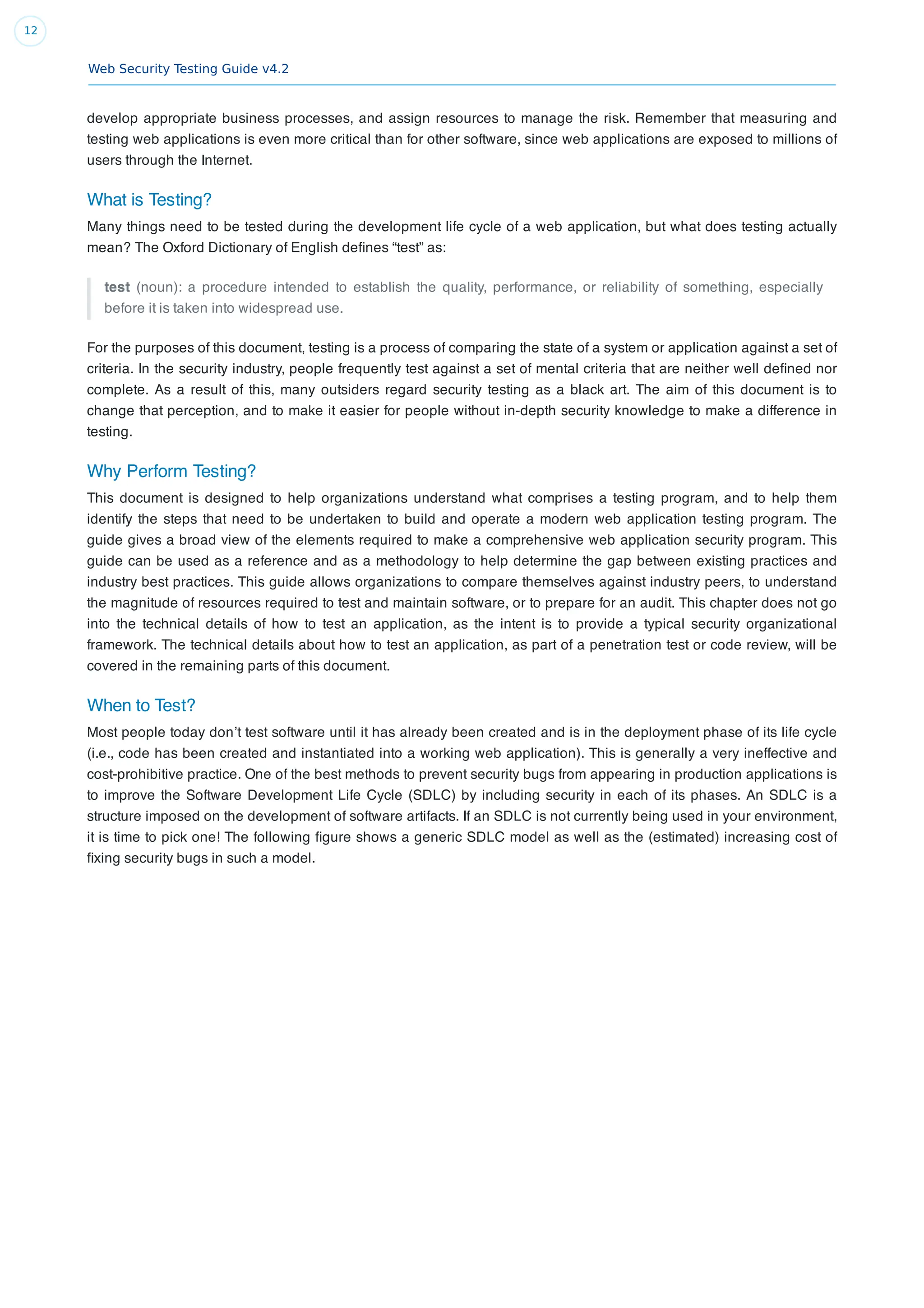 Web Security Testing Guide v4.2
12
develop appropriate business processes, and assign resources to manage the risk. Remember that measuring and
testing web applications is even more critical than for other software, since web applications are exposed to millions of
users through the Internet.
What is Testing?
Many things need to be tested during the development life cycle of a web application, but what does testing actually
mean? The Oxford Dictionary of English deﬁnes “test” as:
test (noun): a procedure intended to establish the quality, performance, or reliability of something, especially
before it is taken into widespread use.
For the purposes of this document, testing is a process of comparing the state of a system or application against a set of
criteria. In the security industry, people frequently test against a set of mental criteria that are neither well deﬁned nor
complete. As a result of this, many outsiders regard security testing as a black art. The aim of this document is to
change that perception, and to make it easier for people without in-depth security knowledge to make a difference in
testing.
Why Perform Testing?
This document is designed to help organizations understand what comprises a testing program, and to help them
identify the steps that need to be undertaken to build and operate a modern web application testing program. The
guide gives a broad view of the elements required to make a comprehensive web application security program. This
guide can be used as a reference and as a methodology to help determine the gap between existing practices and
industry best practices. This guide allows organizations to compare themselves against industry peers, to understand
the magnitude of resources required to test and maintain software, or to prepare for an audit. This chapter does not go
into the technical details of how to test an application, as the intent is to provide a typical security organizational
framework. The technical details about how to test an application, as part of a penetration test or code review, will be
covered in the remaining parts of this document.
When to Test?
Most people today don’t test software until it has already been created and is in the deployment phase of its life cycle
(i.e., code has been created and instantiated into a working web application). This is generally a very ineffective and
cost-prohibitive practice. One of the best methods to prevent security bugs from appearing in production applications is
to improve the Software Development Life Cycle (SDLC) by including security in each of its phases. An SDLC is a
structure imposed on the development of software artifacts. If an SDLC is not currently being used in your environment,
it is time to pick one! The following ﬁgure shows a generic SDLC model as well as the (estimated) increasing cost of
ﬁxing security bugs in such a model.
 