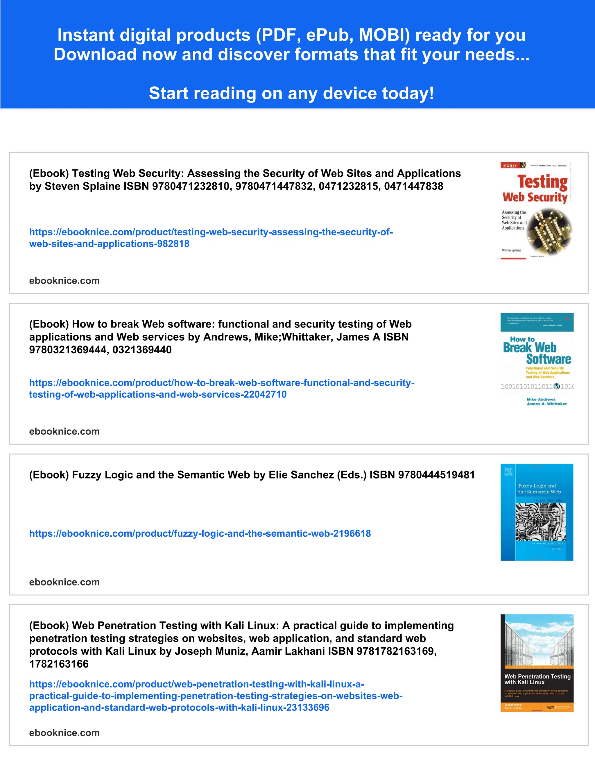 Instant digital products (PDF, ePub, MOBI) ready for you
Download now and discover formats that fit your needs...
Start reading on any device today!
(Ebook) Testing Web Security: Assessing the Security of Web Sites and Applications
by Steven Splaine ISBN 9780471232810, 9780471447832, 0471232815, 0471447838
https://ebooknice.com/product/testing-web-security-assessing-the-security-of-
web-sites-and-applications-982818
ebooknice.com
(Ebook) How to break Web software: functional and security testing of Web
applications and Web services by Andrews, Mike;Whittaker, James A ISBN
9780321369444, 0321369440
https://ebooknice.com/product/how-to-break-web-software-functional-and-security-
testing-of-web-applications-and-web-services-22042710
ebooknice.com
(Ebook) Fuzzy Logic and the Semantic Web by Elie Sanchez (Eds.) ISBN 9780444519481
https://ebooknice.com/product/fuzzy-logic-and-the-semantic-web-2196618
ebooknice.com
(Ebook) Web Penetration Testing with Kali Linux: A practical guide to implementing
penetration testing strategies on websites, web application, and standard web
protocols with Kali Linux by Joseph Muniz, Aamir Lakhani ISBN 9781782163169,
1782163166
https://ebooknice.com/product/web-penetration-testing-with-kali-linux-a-
practical-guide-to-implementing-penetration-testing-strategies-on-websites-web-
application-and-standard-web-protocols-with-kali-linux-23133696
ebooknice.com
 