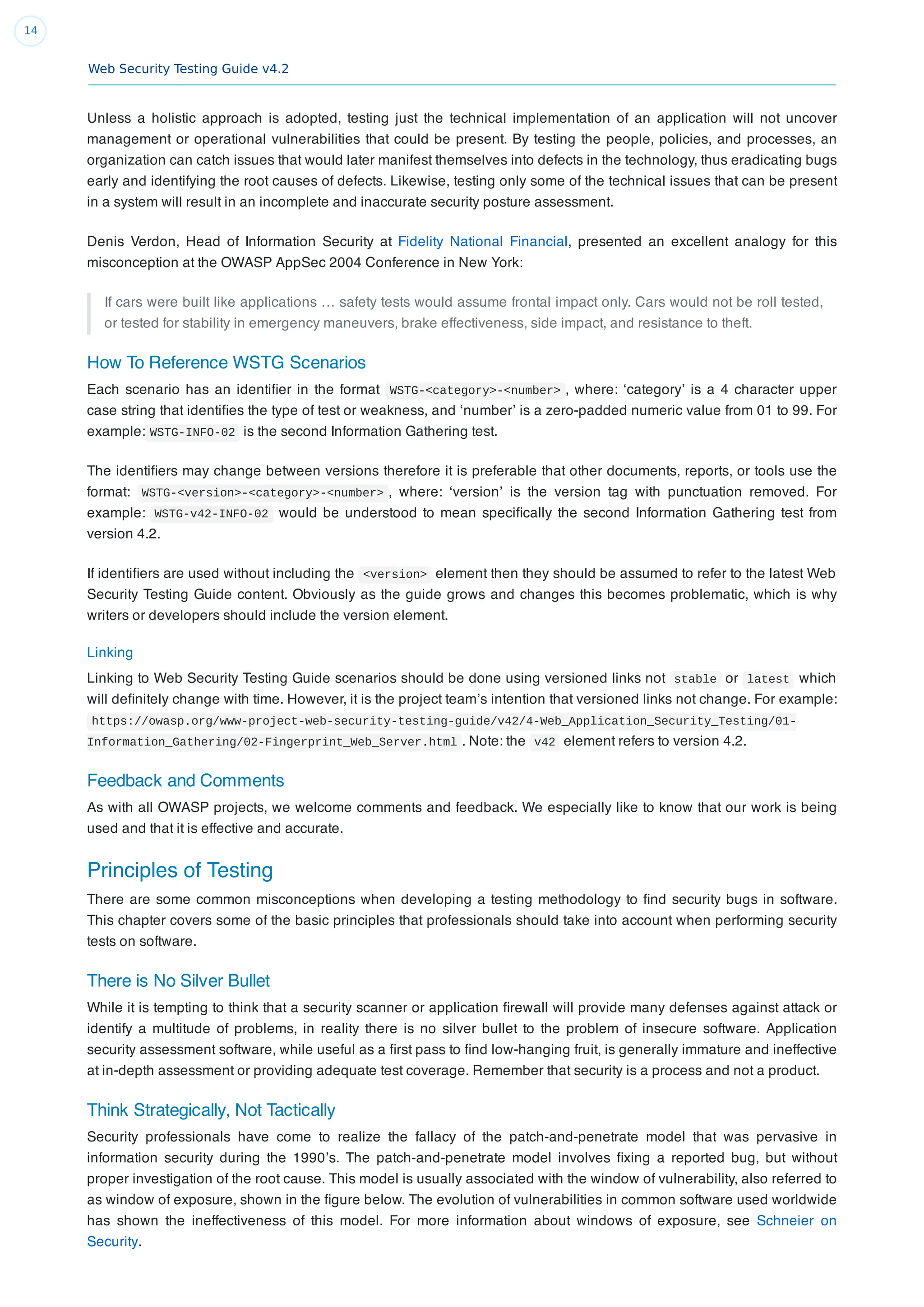 Web Security Testing Guide v4.2
14
Unless a holistic approach is adopted, testing just the technical implementation of an application will not uncover
management or operational vulnerabilities that could be present. By testing the people, policies, and processes, an
organization can catch issues that would later manifest themselves into defects in the technology, thus eradicating bugs
early and identifying the root causes of defects. Likewise, testing only some of the technical issues that can be present
in a system will result in an incomplete and inaccurate security posture assessment.
Denis Verdon, Head of Information Security at Fidelity National Financial, presented an excellent analogy for this
misconception at the OWASP AppSec 2004 Conference in New York:
If cars were built like applications … safety tests would assume frontal impact only. Cars would not be roll tested,
or tested for stability in emergency maneuvers, brake effectiveness, side impact, and resistance to theft.
How To Reference WSTG Scenarios
Each scenario has an identiﬁer in the format WSTG-<category>-<number> , where: ‘category’ is a 4 character upper
case string that identiﬁes the type of test or weakness, and ‘number’ is a zero-padded numeric value from 01 to 99. For
example: WSTG-INFO-02 is the second Information Gathering test.
The identiﬁers may change between versions therefore it is preferable that other documents, reports, or tools use the
format: WSTG-<version>-<category>-<number> , where: ‘version’ is the version tag with punctuation removed. For
example: WSTG-v42-INFO-02 would be understood to mean speciﬁcally the second Information Gathering test from
version 4.2.
If identiﬁers are used without including the <version> element then they should be assumed to refer to the latest Web
Security Testing Guide content. Obviously as the guide grows and changes this becomes problematic, which is why
writers or developers should include the version element.
Linking
Linking to Web Security Testing Guide scenarios should be done using versioned links not stable or latest which
will deﬁnitely change with time. However, it is the project team’s intention that versioned links not change. For example:
https://owasp.org/www-project-web-security-testing-guide/v42/4-Web_Application_Security_Testing/01-
Information_Gathering/02-Fingerprint_Web_Server.html . Note: the v42 element refers to version 4.2.
Feedback and Comments
As with all OWASP projects, we welcome comments and feedback. We especially like to know that our work is being
used and that it is effective and accurate.
Principles of Testing
There are some common misconceptions when developing a testing methodology to ﬁnd security bugs in software.
This chapter covers some of the basic principles that professionals should take into account when performing security
tests on software.
There is No Silver Bullet
While it is tempting to think that a security scanner or application ﬁrewall will provide many defenses against attack or
identify a multitude of problems, in reality there is no silver bullet to the problem of insecure software. Application
security assessment software, while useful as a ﬁrst pass to ﬁnd low-hanging fruit, is generally immature and ineffective
at in-depth assessment or providing adequate test coverage. Remember that security is a process and not a product.
Think Strategically, Not Tactically
Security professionals have come to realize the fallacy of the patch-and-penetrate model that was pervasive in
information security during the 1990’s. The patch-and-penetrate model involves ﬁxing a reported bug, but without
proper investigation of the root cause. This model is usually associated with the window of vulnerability, also referred to
as window of exposure, shown in the ﬁgure below. The evolution of vulnerabilities in common software used worldwide
has shown the ineffectiveness of this model. For more information about windows of exposure, see Schneier on
Security.
 