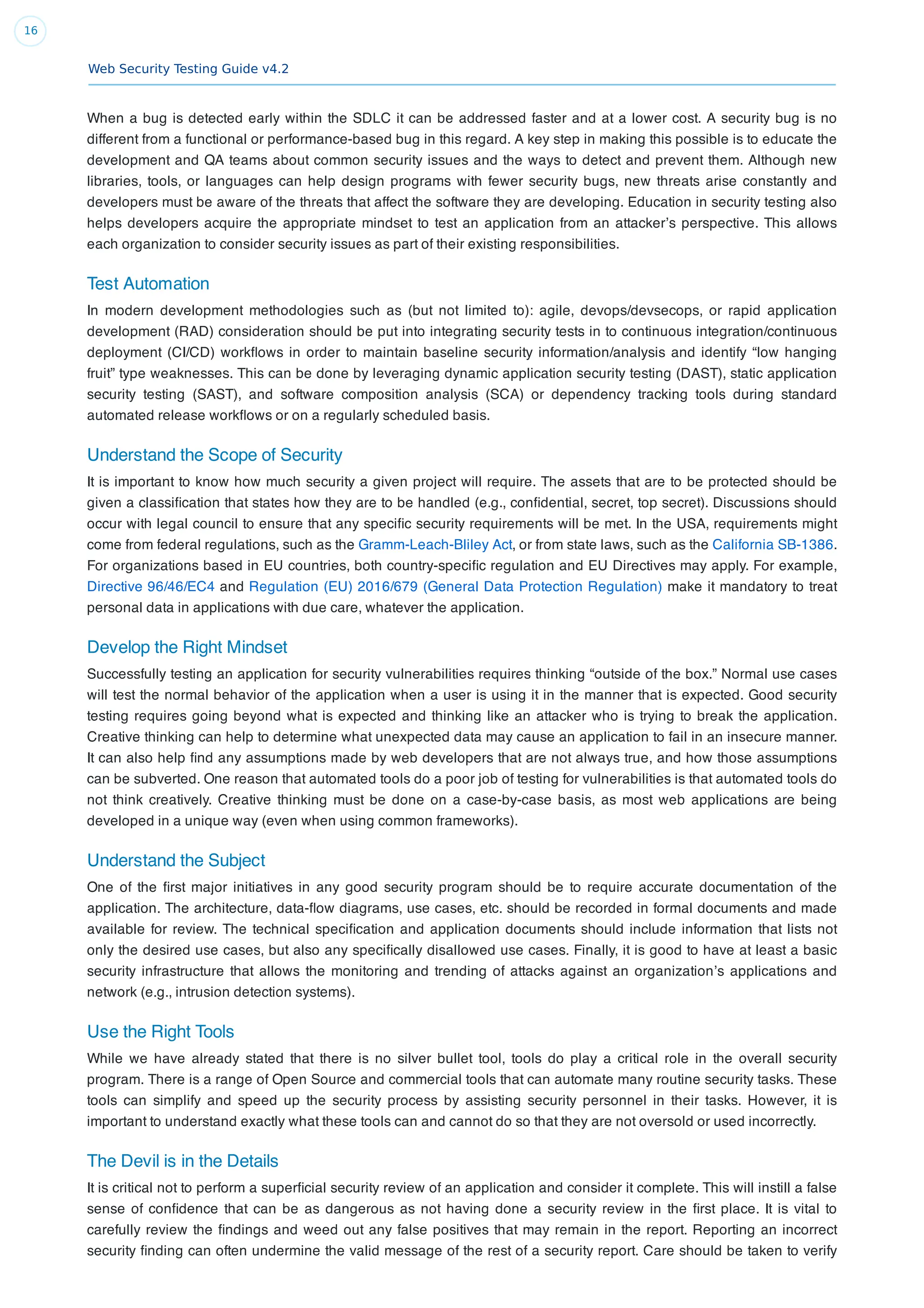 Web Security Testing Guide v4.2
16
When a bug is detected early within the SDLC it can be addressed faster and at a lower cost. A security bug is no
different from a functional or performance-based bug in this regard. A key step in making this possible is to educate the
development and QA teams about common security issues and the ways to detect and prevent them. Although new
libraries, tools, or languages can help design programs with fewer security bugs, new threats arise constantly and
developers must be aware of the threats that affect the software they are developing. Education in security testing also
helps developers acquire the appropriate mindset to test an application from an attacker’s perspective. This allows
each organization to consider security issues as part of their existing responsibilities.
Test Automation
In modern development methodologies such as (but not limited to): agile, devops/devsecops, or rapid application
development (RAD) consideration should be put into integrating security tests in to continuous integration/continuous
deployment (CI/CD) workﬂows in order to maintain baseline security information/analysis and identify “low hanging
fruit” type weaknesses. This can be done by leveraging dynamic application security testing (DAST), static application
security testing (SAST), and software composition analysis (SCA) or dependency tracking tools during standard
automated release workﬂows or on a regularly scheduled basis.
Understand the Scope of Security
It is important to know how much security a given project will require. The assets that are to be protected should be
given a classiﬁcation that states how they are to be handled (e.g., conﬁdential, secret, top secret). Discussions should
occur with legal council to ensure that any speciﬁc security requirements will be met. In the USA, requirements might
come from federal regulations, such as the Gramm-Leach-Bliley Act, or from state laws, such as the California SB-1386.
For organizations based in EU countries, both country-speciﬁc regulation and EU Directives may apply. For example,
Directive 96/46/EC4 and Regulation (EU) 2016/679 (General Data Protection Regulation) make it mandatory to treat
personal data in applications with due care, whatever the application.
Develop the Right Mindset
Successfully testing an application for security vulnerabilities requires thinking “outside of the box.” Normal use cases
will test the normal behavior of the application when a user is using it in the manner that is expected. Good security
testing requires going beyond what is expected and thinking like an attacker who is trying to break the application.
Creative thinking can help to determine what unexpected data may cause an application to fail in an insecure manner.
It can also help ﬁnd any assumptions made by web developers that are not always true, and how those assumptions
can be subverted. One reason that automated tools do a poor job of testing for vulnerabilities is that automated tools do
not think creatively. Creative thinking must be done on a case-by-case basis, as most web applications are being
developed in a unique way (even when using common frameworks).
Understand the Subject
One of the ﬁrst major initiatives in any good security program should be to require accurate documentation of the
application. The architecture, data-ﬂow diagrams, use cases, etc. should be recorded in formal documents and made
available for review. The technical speciﬁcation and application documents should include information that lists not
only the desired use cases, but also any speciﬁcally disallowed use cases. Finally, it is good to have at least a basic
security infrastructure that allows the monitoring and trending of attacks against an organization’s applications and
network (e.g., intrusion detection systems).
Use the Right Tools
While we have already stated that there is no silver bullet tool, tools do play a critical role in the overall security
program. There is a range of Open Source and commercial tools that can automate many routine security tasks. These
tools can simplify and speed up the security process by assisting security personnel in their tasks. However, it is
important to understand exactly what these tools can and cannot do so that they are not oversold or used incorrectly.
The Devil is in the Details
It is critical not to perform a superﬁcial security review of an application and consider it complete. This will instill a false
sense of conﬁdence that can be as dangerous as not having done a security review in the ﬁrst place. It is vital to
carefully review the ﬁndings and weed out any false positives that may remain in the report. Reporting an incorrect
security ﬁnding can often undermine the valid message of the rest of a security report. Care should be taken to verify
 