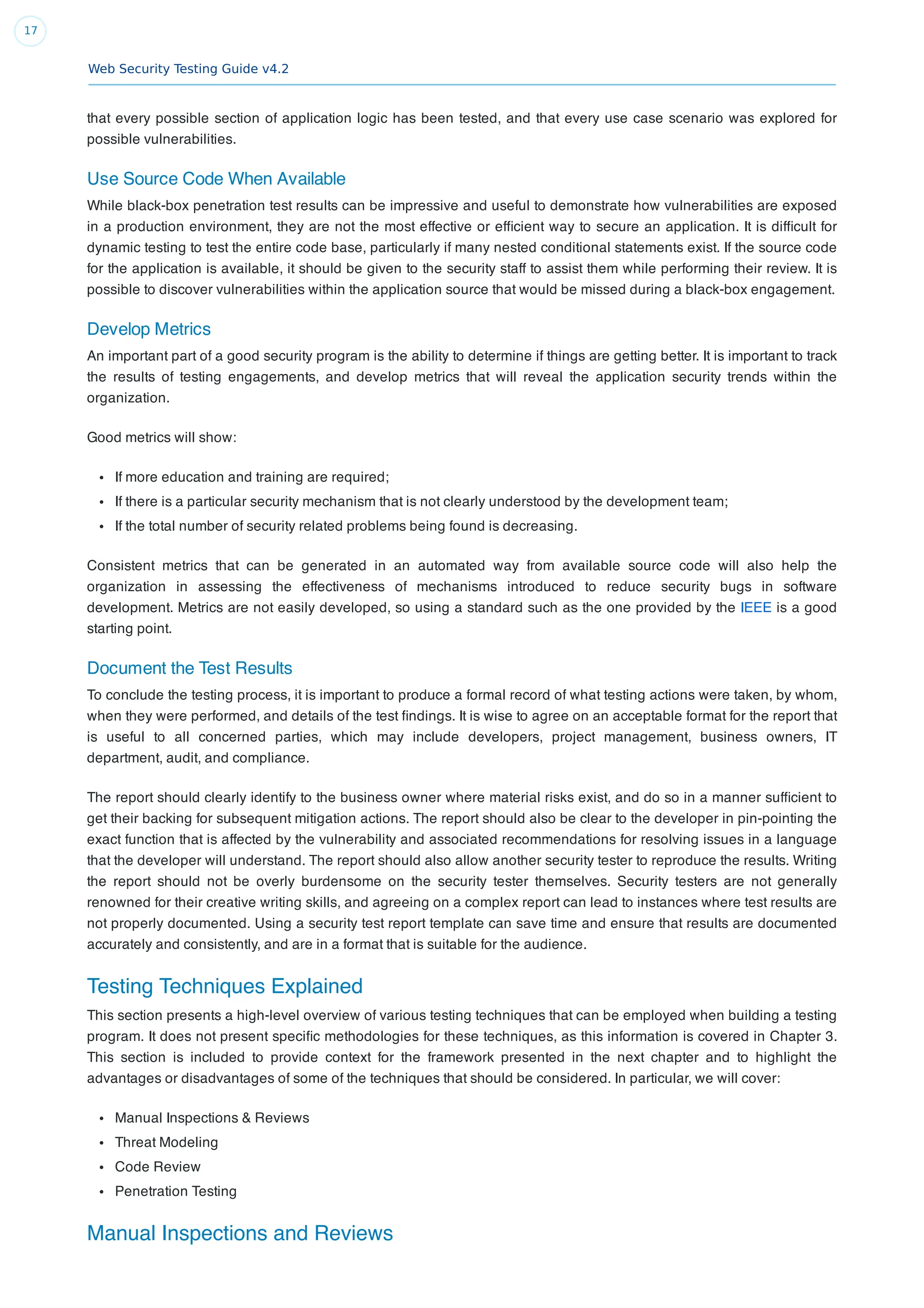 Web Security Testing Guide v4.2
17
that every possible section of application logic has been tested, and that every use case scenario was explored for
possible vulnerabilities.
Use Source Code When Available
While black-box penetration test results can be impressive and useful to demonstrate how vulnerabilities are exposed
in a production environment, they are not the most effective or efﬁcient way to secure an application. It is difﬁcult for
dynamic testing to test the entire code base, particularly if many nested conditional statements exist. If the source code
for the application is available, it should be given to the security staff to assist them while performing their review. It is
possible to discover vulnerabilities within the application source that would be missed during a black-box engagement.
Develop Metrics
An important part of a good security program is the ability to determine if things are getting better. It is important to track
the results of testing engagements, and develop metrics that will reveal the application security trends within the
organization.
Good metrics will show:
If more education and training are required;
If there is a particular security mechanism that is not clearly understood by the development team;
If the total number of security related problems being found is decreasing.
Consistent metrics that can be generated in an automated way from available source code will also help the
organization in assessing the effectiveness of mechanisms introduced to reduce security bugs in software
development. Metrics are not easily developed, so using a standard such as the one provided by the IEEE is a good
starting point.
Document the Test Results
To conclude the testing process, it is important to produce a formal record of what testing actions were taken, by whom,
when they were performed, and details of the test ﬁndings. It is wise to agree on an acceptable format for the report that
is useful to all concerned parties, which may include developers, project management, business owners, IT
department, audit, and compliance.
The report should clearly identify to the business owner where material risks exist, and do so in a manner sufﬁcient to
get their backing for subsequent mitigation actions. The report should also be clear to the developer in pin-pointing the
exact function that is affected by the vulnerability and associated recommendations for resolving issues in a language
that the developer will understand. The report should also allow another security tester to reproduce the results. Writing
the report should not be overly burdensome on the security tester themselves. Security testers are not generally
renowned for their creative writing skills, and agreeing on a complex report can lead to instances where test results are
not properly documented. Using a security test report template can save time and ensure that results are documented
accurately and consistently, and are in a format that is suitable for the audience.
Testing Techniques Explained
This section presents a high-level overview of various testing techniques that can be employed when building a testing
program. It does not present speciﬁc methodologies for these techniques, as this information is covered in Chapter 3.
This section is included to provide context for the framework presented in the next chapter and to highlight the
advantages or disadvantages of some of the techniques that should be considered. In particular, we will cover:
Manual Inspections & Reviews
Threat Modeling
Code Review
Penetration Testing
Manual Inspections and Reviews
 