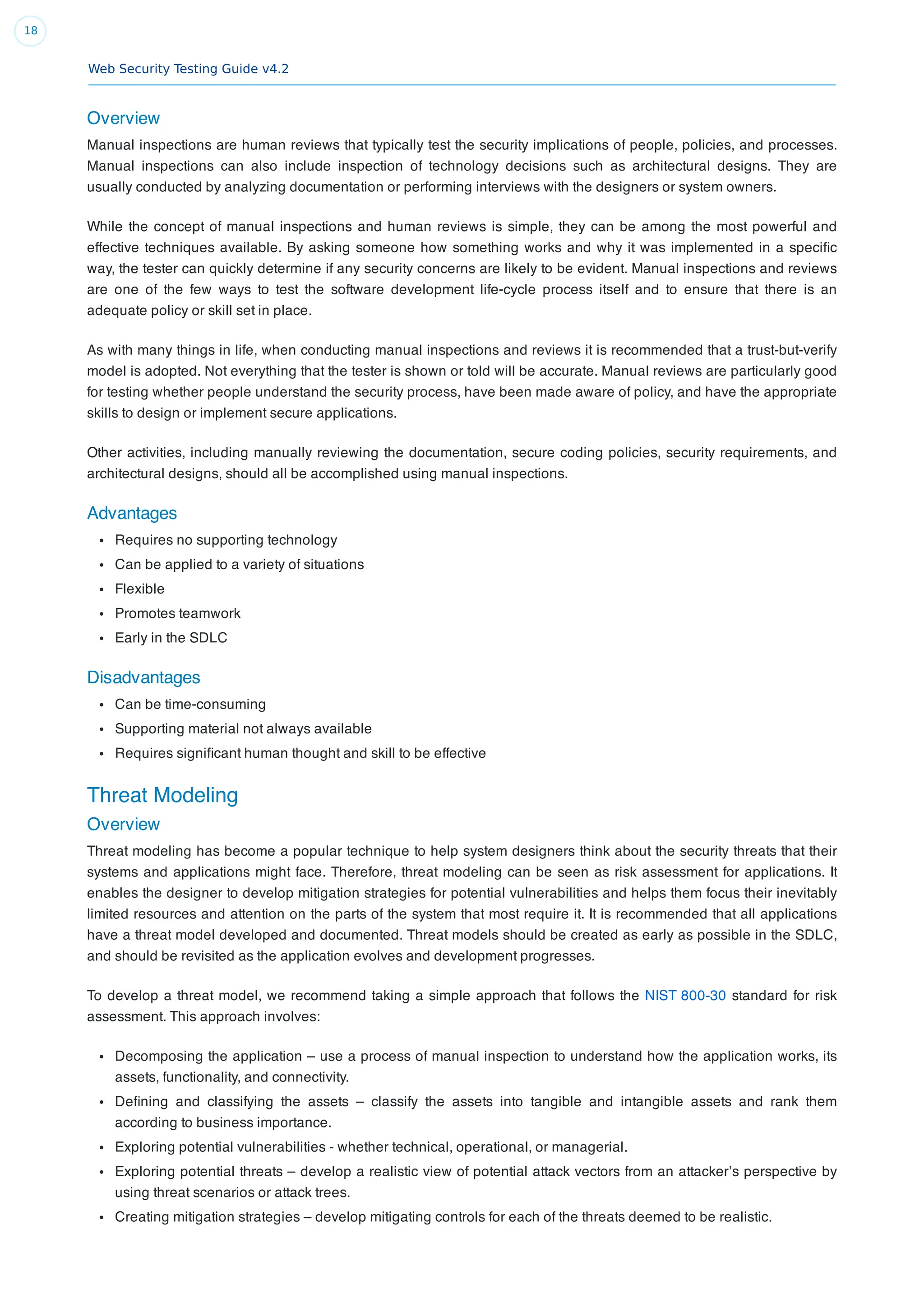 Web Security Testing Guide v4.2
18
Overview
Manual inspections are human reviews that typically test the security implications of people, policies, and processes.
Manual inspections can also include inspection of technology decisions such as architectural designs. They are
usually conducted by analyzing documentation or performing interviews with the designers or system owners.
While the concept of manual inspections and human reviews is simple, they can be among the most powerful and
effective techniques available. By asking someone how something works and why it was implemented in a speciﬁc
way, the tester can quickly determine if any security concerns are likely to be evident. Manual inspections and reviews
are one of the few ways to test the software development life-cycle process itself and to ensure that there is an
adequate policy or skill set in place.
As with many things in life, when conducting manual inspections and reviews it is recommended that a trust-but-verify
model is adopted. Not everything that the tester is shown or told will be accurate. Manual reviews are particularly good
for testing whether people understand the security process, have been made aware of policy, and have the appropriate
skills to design or implement secure applications.
Other activities, including manually reviewing the documentation, secure coding policies, security requirements, and
architectural designs, should all be accomplished using manual inspections.
Advantages
Requires no supporting technology
Can be applied to a variety of situations
Flexible
Promotes teamwork
Early in the SDLC
Disadvantages
Can be time-consuming
Supporting material not always available
Requires signiﬁcant human thought and skill to be effective
Threat Modeling
Overview
Threat modeling has become a popular technique to help system designers think about the security threats that their
systems and applications might face. Therefore, threat modeling can be seen as risk assessment for applications. It
enables the designer to develop mitigation strategies for potential vulnerabilities and helps them focus their inevitably
limited resources and attention on the parts of the system that most require it. It is recommended that all applications
have a threat model developed and documented. Threat models should be created as early as possible in the SDLC,
and should be revisited as the application evolves and development progresses.
To develop a threat model, we recommend taking a simple approach that follows the NIST 800-30 standard for risk
assessment. This approach involves:
Decomposing the application – use a process of manual inspection to understand how the application works, its
assets, functionality, and connectivity.
Deﬁning and classifying the assets – classify the assets into tangible and intangible assets and rank them
according to business importance.
Exploring potential vulnerabilities - whether technical, operational, or managerial.
Exploring potential threats – develop a realistic view of potential attack vectors from an attacker’s perspective by
using threat scenarios or attack trees.
Creating mitigation strategies – develop mitigating controls for each of the threats deemed to be realistic.
 