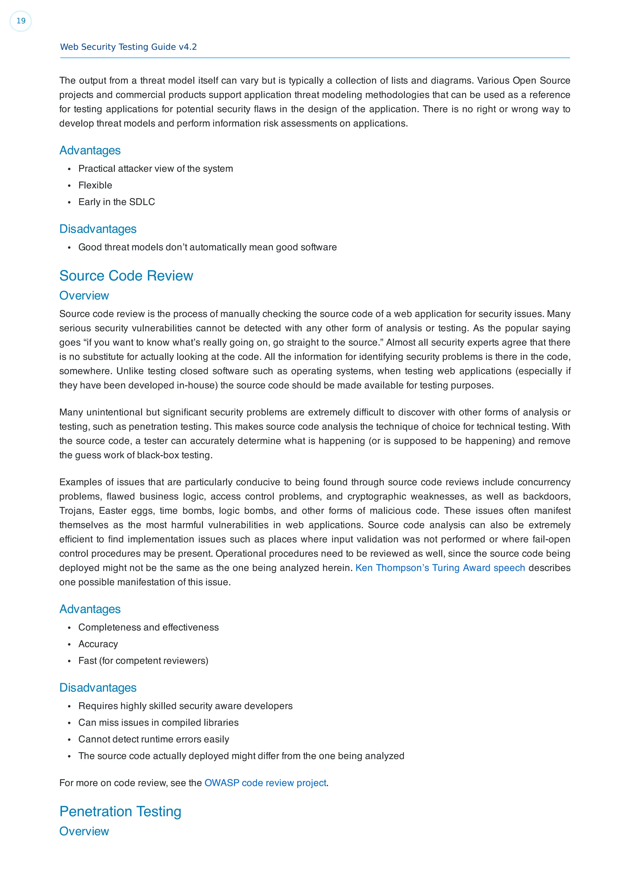 Web Security Testing Guide v4.2
19
The output from a threat model itself can vary but is typically a collection of lists and diagrams. Various Open Source
projects and commercial products support application threat modeling methodologies that can be used as a reference
for testing applications for potential security ﬂaws in the design of the application. There is no right or wrong way to
develop threat models and perform information risk assessments on applications.
Advantages
Practical attacker view of the system
Flexible
Early in the SDLC
Disadvantages
Good threat models don’t automatically mean good software
Source Code Review
Overview
Source code review is the process of manually checking the source code of a web application for security issues. Many
serious security vulnerabilities cannot be detected with any other form of analysis or testing. As the popular saying
goes “if you want to know what’s really going on, go straight to the source.” Almost all security experts agree that there
is no substitute for actually looking at the code. All the information for identifying security problems is there in the code,
somewhere. Unlike testing closed software such as operating systems, when testing web applications (especially if
they have been developed in-house) the source code should be made available for testing purposes.
Many unintentional but signiﬁcant security problems are extremely difﬁcult to discover with other forms of analysis or
testing, such as penetration testing. This makes source code analysis the technique of choice for technical testing. With
the source code, a tester can accurately determine what is happening (or is supposed to be happening) and remove
the guess work of black-box testing.
Examples of issues that are particularly conducive to being found through source code reviews include concurrency
problems, ﬂawed business logic, access control problems, and cryptographic weaknesses, as well as backdoors,
Trojans, Easter eggs, time bombs, logic bombs, and other forms of malicious code. These issues often manifest
themselves as the most harmful vulnerabilities in web applications. Source code analysis can also be extremely
efﬁcient to ﬁnd implementation issues such as places where input validation was not performed or where fail-open
control procedures may be present. Operational procedures need to be reviewed as well, since the source code being
deployed might not be the same as the one being analyzed herein. Ken Thompson’s Turing Award speech describes
one possible manifestation of this issue.
Advantages
Completeness and effectiveness
Accuracy
Fast (for competent reviewers)
Disadvantages
Requires highly skilled security aware developers
Can miss issues in compiled libraries
Cannot detect runtime errors easily
The source code actually deployed might differ from the one being analyzed
For more on code review, see the OWASP code review project.
Penetration Testing
Overview
 