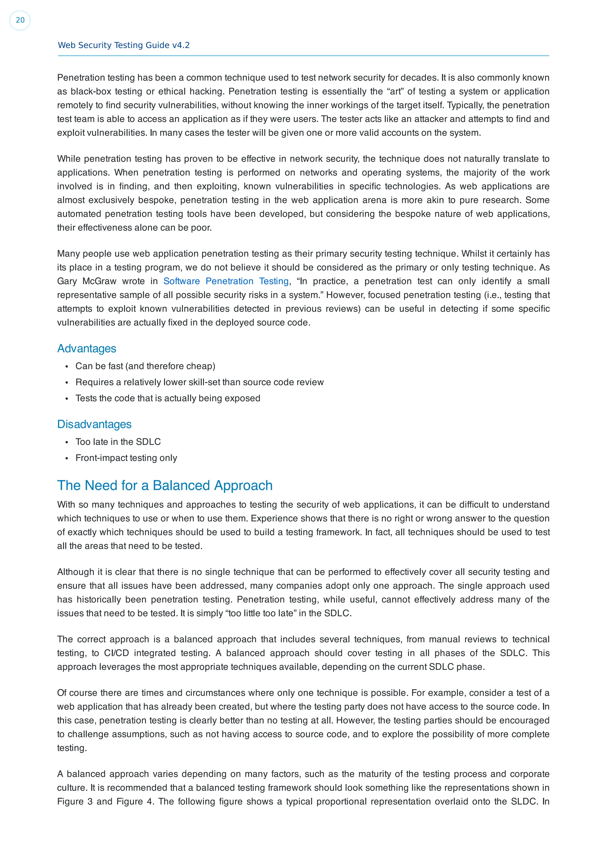 Web Security Testing Guide v4.2
20
Penetration testing has been a common technique used to test network security for decades. It is also commonly known
as black-box testing or ethical hacking. Penetration testing is essentially the “art” of testing a system or application
remotely to ﬁnd security vulnerabilities, without knowing the inner workings of the target itself. Typically, the penetration
test team is able to access an application as if they were users. The tester acts like an attacker and attempts to ﬁnd and
exploit vulnerabilities. In many cases the tester will be given one or more valid accounts on the system.
While penetration testing has proven to be effective in network security, the technique does not naturally translate to
applications. When penetration testing is performed on networks and operating systems, the majority of the work
involved is in ﬁnding, and then exploiting, known vulnerabilities in speciﬁc technologies. As web applications are
almost exclusively bespoke, penetration testing in the web application arena is more akin to pure research. Some
automated penetration testing tools have been developed, but considering the bespoke nature of web applications,
their effectiveness alone can be poor.
Many people use web application penetration testing as their primary security testing technique. Whilst it certainly has
its place in a testing program, we do not believe it should be considered as the primary or only testing technique. As
Gary McGraw wrote in Software Penetration Testing, “In practice, a penetration test can only identify a small
representative sample of all possible security risks in a system.” However, focused penetration testing (i.e., testing that
attempts to exploit known vulnerabilities detected in previous reviews) can be useful in detecting if some speciﬁc
vulnerabilities are actually ﬁxed in the deployed source code.
Advantages
Can be fast (and therefore cheap)
Requires a relatively lower skill-set than source code review
Tests the code that is actually being exposed
Disadvantages
Too late in the SDLC
Front-impact testing only
The Need for a Balanced Approach
With so many techniques and approaches to testing the security of web applications, it can be difﬁcult to understand
which techniques to use or when to use them. Experience shows that there is no right or wrong answer to the question
of exactly which techniques should be used to build a testing framework. In fact, all techniques should be used to test
all the areas that need to be tested.
Although it is clear that there is no single technique that can be performed to effectively cover all security testing and
ensure that all issues have been addressed, many companies adopt only one approach. The single approach used
has historically been penetration testing. Penetration testing, while useful, cannot effectively address many of the
issues that need to be tested. It is simply “too little too late” in the SDLC.
The correct approach is a balanced approach that includes several techniques, from manual reviews to technical
testing, to CI/CD integrated testing. A balanced approach should cover testing in all phases of the SDLC. This
approach leverages the most appropriate techniques available, depending on the current SDLC phase.
Of course there are times and circumstances where only one technique is possible. For example, consider a test of a
web application that has already been created, but where the testing party does not have access to the source code. In
this case, penetration testing is clearly better than no testing at all. However, the testing parties should be encouraged
to challenge assumptions, such as not having access to source code, and to explore the possibility of more complete
testing.
A balanced approach varies depending on many factors, such as the maturity of the testing process and corporate
culture. It is recommended that a balanced testing framework should look something like the representations shown in
Figure 3 and Figure 4. The following ﬁgure shows a typical proportional representation overlaid onto the SLDC. In
 