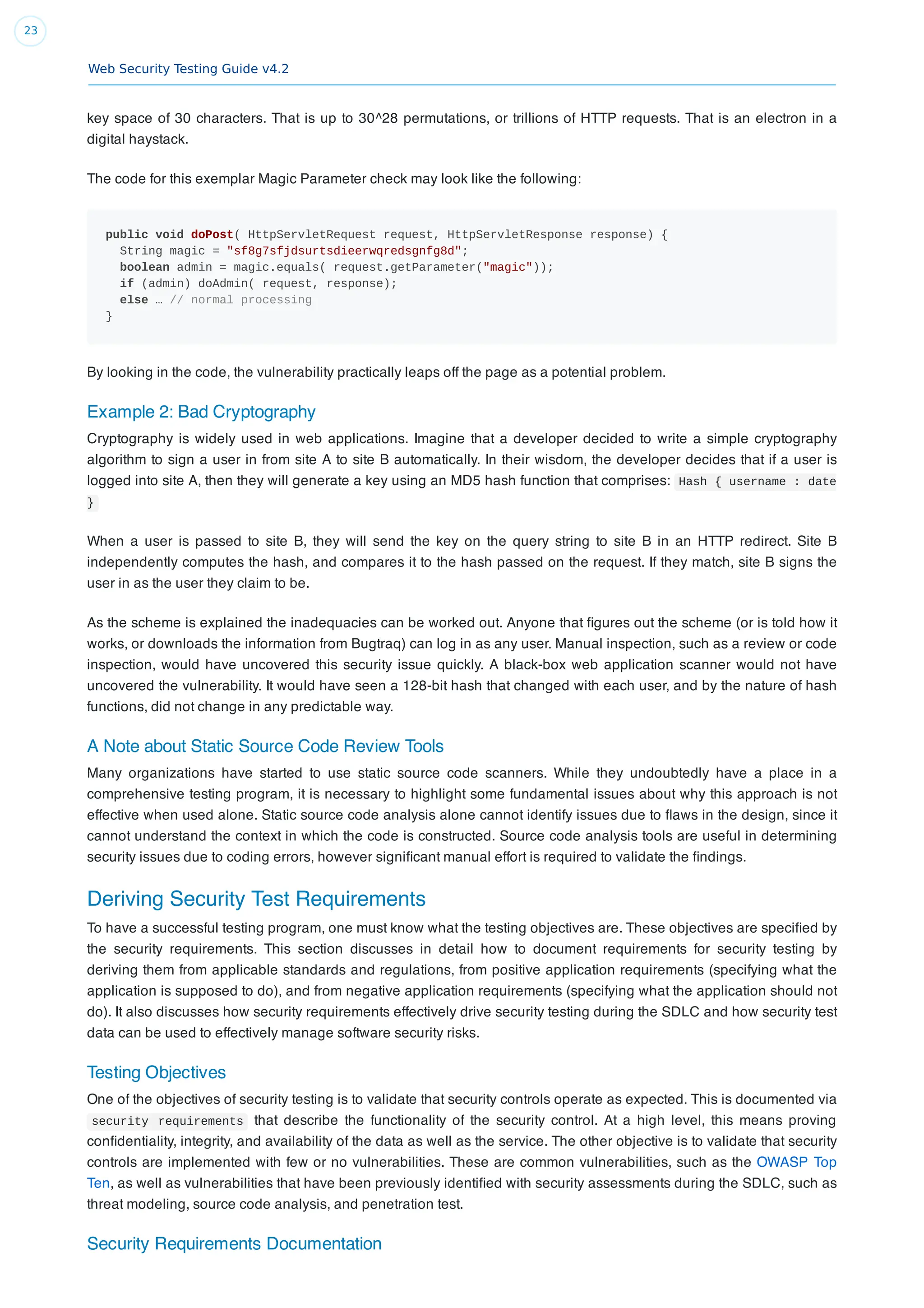 Web Security Testing Guide v4.2
23
key space of 30 characters. That is up to 30^28 permutations, or trillions of HTTP requests. That is an electron in a
digital haystack.
The code for this exemplar Magic Parameter check may look like the following:
public void doPost( HttpServletRequest request, HttpServletResponse response) {
String magic = "sf8g7sfjdsurtsdieerwqredsgnfg8d";
boolean admin = magic.equals( request.getParameter("magic"));
if (admin) doAdmin( request, response);
else … // normal processing
}
By looking in the code, the vulnerability practically leaps off the page as a potential problem.
Example 2: Bad Cryptography
Cryptography is widely used in web applications. Imagine that a developer decided to write a simple cryptography
algorithm to sign a user in from site A to site B automatically. In their wisdom, the developer decides that if a user is
logged into site A, then they will generate a key using an MD5 hash function that comprises: Hash { username : date
}
When a user is passed to site B, they will send the key on the query string to site B in an HTTP redirect. Site B
independently computes the hash, and compares it to the hash passed on the request. If they match, site B signs the
user in as the user they claim to be.
As the scheme is explained the inadequacies can be worked out. Anyone that ﬁgures out the scheme (or is told how it
works, or downloads the information from Bugtraq) can log in as any user. Manual inspection, such as a review or code
inspection, would have uncovered this security issue quickly. A black-box web application scanner would not have
uncovered the vulnerability. It would have seen a 128-bit hash that changed with each user, and by the nature of hash
functions, did not change in any predictable way.
A Note about Static Source Code Review Tools
Many organizations have started to use static source code scanners. While they undoubtedly have a place in a
comprehensive testing program, it is necessary to highlight some fundamental issues about why this approach is not
effective when used alone. Static source code analysis alone cannot identify issues due to ﬂaws in the design, since it
cannot understand the context in which the code is constructed. Source code analysis tools are useful in determining
security issues due to coding errors, however signiﬁcant manual effort is required to validate the ﬁndings.
Deriving Security Test Requirements
To have a successful testing program, one must know what the testing objectives are. These objectives are speciﬁed by
the security requirements. This section discusses in detail how to document requirements for security testing by
deriving them from applicable standards and regulations, from positive application requirements (specifying what the
application is supposed to do), and from negative application requirements (specifying what the application should not
do). It also discusses how security requirements effectively drive security testing during the SDLC and how security test
data can be used to effectively manage software security risks.
Testing Objectives
One of the objectives of security testing is to validate that security controls operate as expected. This is documented via
security requirements that describe the functionality of the security control. At a high level, this means proving
conﬁdentiality, integrity, and availability of the data as well as the service. The other objective is to validate that security
controls are implemented with few or no vulnerabilities. These are common vulnerabilities, such as the OWASP Top
Ten, as well as vulnerabilities that have been previously identiﬁed with security assessments during the SDLC, such as
threat modeling, source code analysis, and penetration test.
Security Requirements Documentation
 