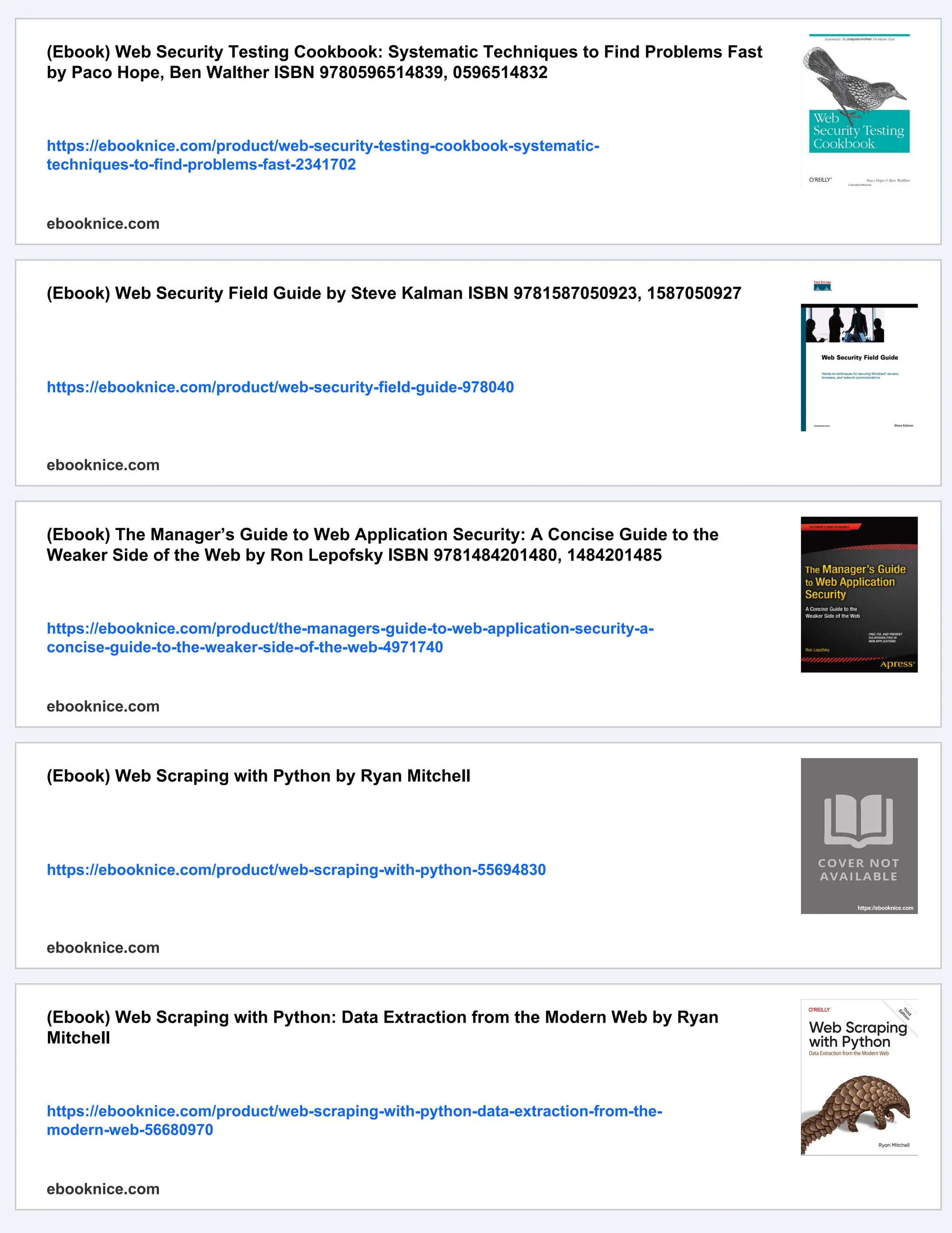 (Ebook) Web Security Testing Cookbook: Systematic Techniques to Find Problems Fast
by Paco Hope, Ben Walther ISBN 9780596514839, 0596514832
https://ebooknice.com/product/web-security-testing-cookbook-systematic-
techniques-to-find-problems-fast-2341702
ebooknice.com
(Ebook) Web Security Field Guide by Steve Kalman ISBN 9781587050923, 1587050927
https://ebooknice.com/product/web-security-field-guide-978040
ebooknice.com
(Ebook) The Manager’s Guide to Web Application Security: A Concise Guide to the
Weaker Side of the Web by Ron Lepofsky ISBN 9781484201480, 1484201485
https://ebooknice.com/product/the-managers-guide-to-web-application-security-a-
concise-guide-to-the-weaker-side-of-the-web-4971740
ebooknice.com
(Ebook) Web Scraping with Python by Ryan Mitchell
https://ebooknice.com/product/web-scraping-with-python-55694830
ebooknice.com
(Ebook) Web Scraping with Python: Data Extraction from the Modern Web by Ryan
Mitchell
https://ebooknice.com/product/web-scraping-with-python-data-extraction-from-the-
modern-web-56680970
ebooknice.com
 