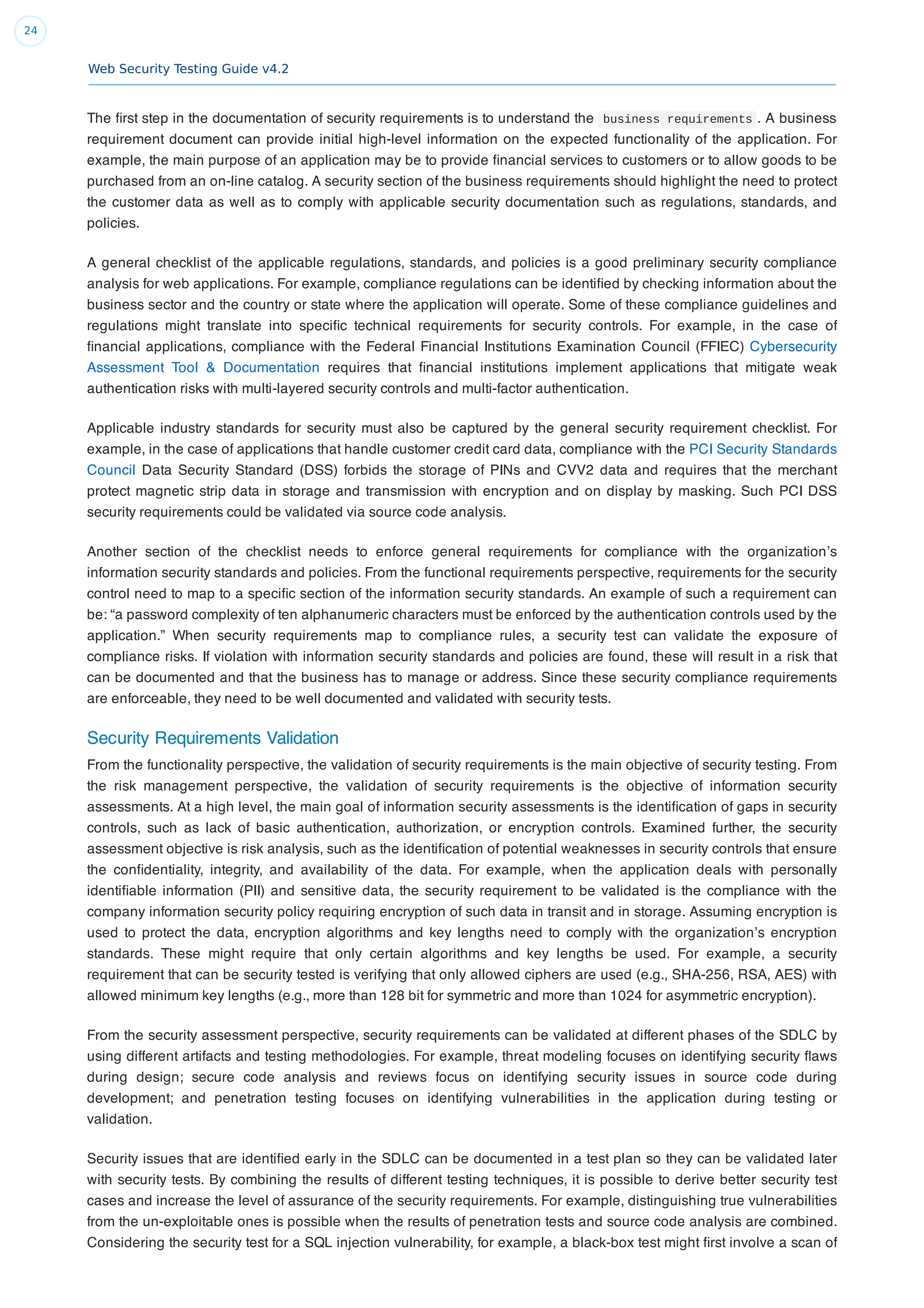 Web Security Testing Guide v4.2
24
The ﬁrst step in the documentation of security requirements is to understand the business requirements . A business
requirement document can provide initial high-level information on the expected functionality of the application. For
example, the main purpose of an application may be to provide ﬁnancial services to customers or to allow goods to be
purchased from an on-line catalog. A security section of the business requirements should highlight the need to protect
the customer data as well as to comply with applicable security documentation such as regulations, standards, and
policies.
A general checklist of the applicable regulations, standards, and policies is a good preliminary security compliance
analysis for web applications. For example, compliance regulations can be identiﬁed by checking information about the
business sector and the country or state where the application will operate. Some of these compliance guidelines and
regulations might translate into speciﬁc technical requirements for security controls. For example, in the case of
ﬁnancial applications, compliance with the Federal Financial Institutions Examination Council (FFIEC) Cybersecurity
Assessment Tool & Documentation requires that ﬁnancial institutions implement applications that mitigate weak
authentication risks with multi-layered security controls and multi-factor authentication.
Applicable industry standards for security must also be captured by the general security requirement checklist. For
example, in the case of applications that handle customer credit card data, compliance with the PCI Security Standards
Council Data Security Standard (DSS) forbids the storage of PINs and CVV2 data and requires that the merchant
protect magnetic strip data in storage and transmission with encryption and on display by masking. Such PCI DSS
security requirements could be validated via source code analysis.
Another section of the checklist needs to enforce general requirements for compliance with the organization’s
information security standards and policies. From the functional requirements perspective, requirements for the security
control need to map to a speciﬁc section of the information security standards. An example of such a requirement can
be: “a password complexity of ten alphanumeric characters must be enforced by the authentication controls used by the
application.” When security requirements map to compliance rules, a security test can validate the exposure of
compliance risks. If violation with information security standards and policies are found, these will result in a risk that
can be documented and that the business has to manage or address. Since these security compliance requirements
are enforceable, they need to be well documented and validated with security tests.
Security Requirements Validation
From the functionality perspective, the validation of security requirements is the main objective of security testing. From
the risk management perspective, the validation of security requirements is the objective of information security
assessments. At a high level, the main goal of information security assessments is the identiﬁcation of gaps in security
controls, such as lack of basic authentication, authorization, or encryption controls. Examined further, the security
assessment objective is risk analysis, such as the identiﬁcation of potential weaknesses in security controls that ensure
the conﬁdentiality, integrity, and availability of the data. For example, when the application deals with personally
identiﬁable information (PII) and sensitive data, the security requirement to be validated is the compliance with the
company information security policy requiring encryption of such data in transit and in storage. Assuming encryption is
used to protect the data, encryption algorithms and key lengths need to comply with the organization’s encryption
standards. These might require that only certain algorithms and key lengths be used. For example, a security
requirement that can be security tested is verifying that only allowed ciphers are used (e.g., SHA-256, RSA, AES) with
allowed minimum key lengths (e.g., more than 128 bit for symmetric and more than 1024 for asymmetric encryption).
From the security assessment perspective, security requirements can be validated at different phases of the SDLC by
using different artifacts and testing methodologies. For example, threat modeling focuses on identifying security ﬂaws
during design; secure code analysis and reviews focus on identifying security issues in source code during
development; and penetration testing focuses on identifying vulnerabilities in the application during testing or
validation.
Security issues that are identiﬁed early in the SDLC can be documented in a test plan so they can be validated later
with security tests. By combining the results of different testing techniques, it is possible to derive better security test
cases and increase the level of assurance of the security requirements. For example, distinguishing true vulnerabilities
from the un-exploitable ones is possible when the results of penetration tests and source code analysis are combined.
Considering the security test for a SQL injection vulnerability, for example, a black-box test might ﬁrst involve a scan of
 