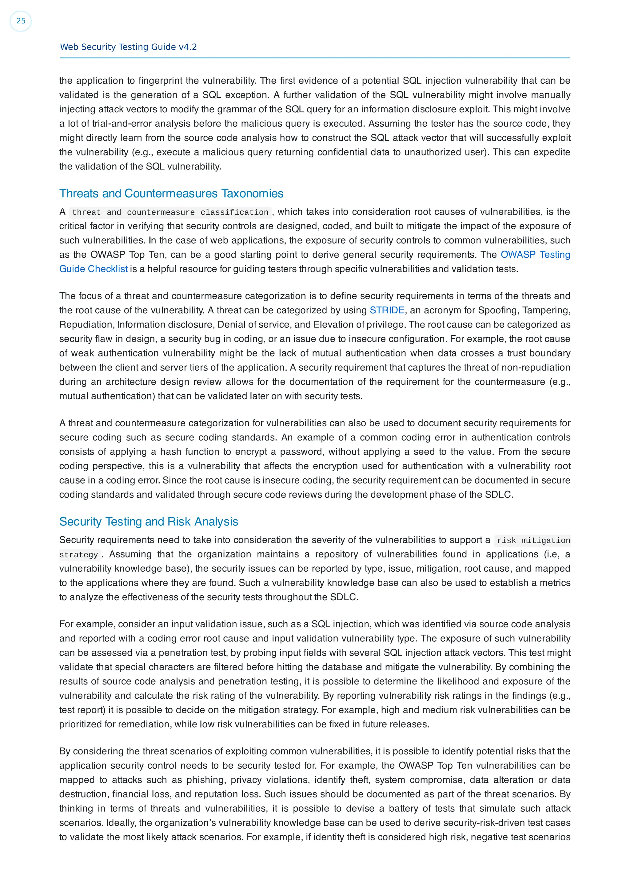 Web Security Testing Guide v4.2
25
the application to ﬁngerprint the vulnerability. The ﬁrst evidence of a potential SQL injection vulnerability that can be
validated is the generation of a SQL exception. A further validation of the SQL vulnerability might involve manually
injecting attack vectors to modify the grammar of the SQL query for an information disclosure exploit. This might involve
a lot of trial-and-error analysis before the malicious query is executed. Assuming the tester has the source code, they
might directly learn from the source code analysis how to construct the SQL attack vector that will successfully exploit
the vulnerability (e.g., execute a malicious query returning conﬁdential data to unauthorized user). This can expedite
the validation of the SQL vulnerability.
Threats and Countermeasures Taxonomies
A threat and countermeasure classification , which takes into consideration root causes of vulnerabilities, is the
critical factor in verifying that security controls are designed, coded, and built to mitigate the impact of the exposure of
such vulnerabilities. In the case of web applications, the exposure of security controls to common vulnerabilities, such
as the OWASP Top Ten, can be a good starting point to derive general security requirements. The OWASP Testing
Guide Checklist is a helpful resource for guiding testers through speciﬁc vulnerabilities and validation tests.
The focus of a threat and countermeasure categorization is to deﬁne security requirements in terms of the threats and
the root cause of the vulnerability. A threat can be categorized by using STRIDE, an acronym for Spooﬁng, Tampering,
Repudiation, Information disclosure, Denial of service, and Elevation of privilege. The root cause can be categorized as
security ﬂaw in design, a security bug in coding, or an issue due to insecure conﬁguration. For example, the root cause
of weak authentication vulnerability might be the lack of mutual authentication when data crosses a trust boundary
between the client and server tiers of the application. A security requirement that captures the threat of non-repudiation
during an architecture design review allows for the documentation of the requirement for the countermeasure (e.g.,
mutual authentication) that can be validated later on with security tests.
A threat and countermeasure categorization for vulnerabilities can also be used to document security requirements for
secure coding such as secure coding standards. An example of a common coding error in authentication controls
consists of applying a hash function to encrypt a password, without applying a seed to the value. From the secure
coding perspective, this is a vulnerability that affects the encryption used for authentication with a vulnerability root
cause in a coding error. Since the root cause is insecure coding, the security requirement can be documented in secure
coding standards and validated through secure code reviews during the development phase of the SDLC.
Security Testing and Risk Analysis
Security requirements need to take into consideration the severity of the vulnerabilities to support a risk mitigation
strategy . Assuming that the organization maintains a repository of vulnerabilities found in applications (i.e, a
vulnerability knowledge base), the security issues can be reported by type, issue, mitigation, root cause, and mapped
to the applications where they are found. Such a vulnerability knowledge base can also be used to establish a metrics
to analyze the effectiveness of the security tests throughout the SDLC.
For example, consider an input validation issue, such as a SQL injection, which was identiﬁed via source code analysis
and reported with a coding error root cause and input validation vulnerability type. The exposure of such vulnerability
can be assessed via a penetration test, by probing input ﬁelds with several SQL injection attack vectors. This test might
validate that special characters are ﬁltered before hitting the database and mitigate the vulnerability. By combining the
results of source code analysis and penetration testing, it is possible to determine the likelihood and exposure of the
vulnerability and calculate the risk rating of the vulnerability. By reporting vulnerability risk ratings in the ﬁndings (e.g.,
test report) it is possible to decide on the mitigation strategy. For example, high and medium risk vulnerabilities can be
prioritized for remediation, while low risk vulnerabilities can be ﬁxed in future releases.
By considering the threat scenarios of exploiting common vulnerabilities, it is possible to identify potential risks that the
application security control needs to be security tested for. For example, the OWASP Top Ten vulnerabilities can be
mapped to attacks such as phishing, privacy violations, identify theft, system compromise, data alteration or data
destruction, ﬁnancial loss, and reputation loss. Such issues should be documented as part of the threat scenarios. By
thinking in terms of threats and vulnerabilities, it is possible to devise a battery of tests that simulate such attack
scenarios. Ideally, the organization’s vulnerability knowledge base can be used to derive security-risk-driven test cases
to validate the most likely attack scenarios. For example, if identity theft is considered high risk, negative test scenarios
 