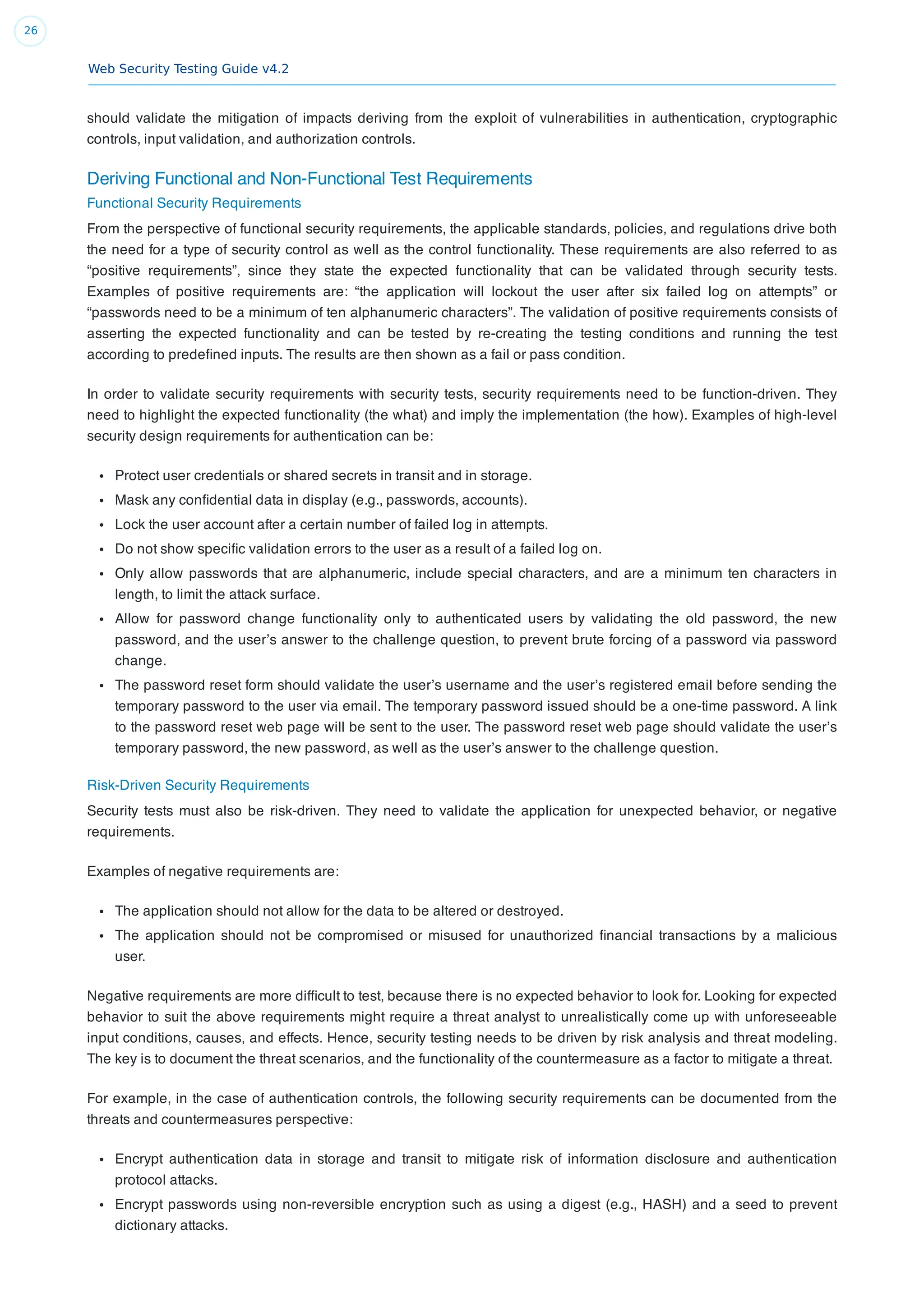 Web Security Testing Guide v4.2
26
should validate the mitigation of impacts deriving from the exploit of vulnerabilities in authentication, cryptographic
controls, input validation, and authorization controls.
Deriving Functional and Non-Functional Test Requirements
Functional Security Requirements
From the perspective of functional security requirements, the applicable standards, policies, and regulations drive both
the need for a type of security control as well as the control functionality. These requirements are also referred to as
“positive requirements”, since they state the expected functionality that can be validated through security tests.
Examples of positive requirements are: “the application will lockout the user after six failed log on attempts” or
“passwords need to be a minimum of ten alphanumeric characters”. The validation of positive requirements consists of
asserting the expected functionality and can be tested by re-creating the testing conditions and running the test
according to predeﬁned inputs. The results are then shown as a fail or pass condition.
In order to validate security requirements with security tests, security requirements need to be function-driven. They
need to highlight the expected functionality (the what) and imply the implementation (the how). Examples of high-level
security design requirements for authentication can be:
Protect user credentials or shared secrets in transit and in storage.
Mask any conﬁdential data in display (e.g., passwords, accounts).
Lock the user account after a certain number of failed log in attempts.
Do not show speciﬁc validation errors to the user as a result of a failed log on.
Only allow passwords that are alphanumeric, include special characters, and are a minimum ten characters in
length, to limit the attack surface.
Allow for password change functionality only to authenticated users by validating the old password, the new
password, and the user’s answer to the challenge question, to prevent brute forcing of a password via password
change.
The password reset form should validate the user’s username and the user’s registered email before sending the
temporary password to the user via email. The temporary password issued should be a one-time password. A link
to the password reset web page will be sent to the user. The password reset web page should validate the user’s
temporary password, the new password, as well as the user’s answer to the challenge question.
Risk-Driven Security Requirements
Security tests must also be risk-driven. They need to validate the application for unexpected behavior, or negative
requirements.
Examples of negative requirements are:
The application should not allow for the data to be altered or destroyed.
The application should not be compromised or misused for unauthorized ﬁnancial transactions by a malicious
user.
Negative requirements are more difﬁcult to test, because there is no expected behavior to look for. Looking for expected
behavior to suit the above requirements might require a threat analyst to unrealistically come up with unforeseeable
input conditions, causes, and effects. Hence, security testing needs to be driven by risk analysis and threat modeling.
The key is to document the threat scenarios, and the functionality of the countermeasure as a factor to mitigate a threat.
For example, in the case of authentication controls, the following security requirements can be documented from the
threats and countermeasures perspective:
Encrypt authentication data in storage and transit to mitigate risk of information disclosure and authentication
protocol attacks.
Encrypt passwords using non-reversible encryption such as using a digest (e.g., HASH) and a seed to prevent
dictionary attacks.
 