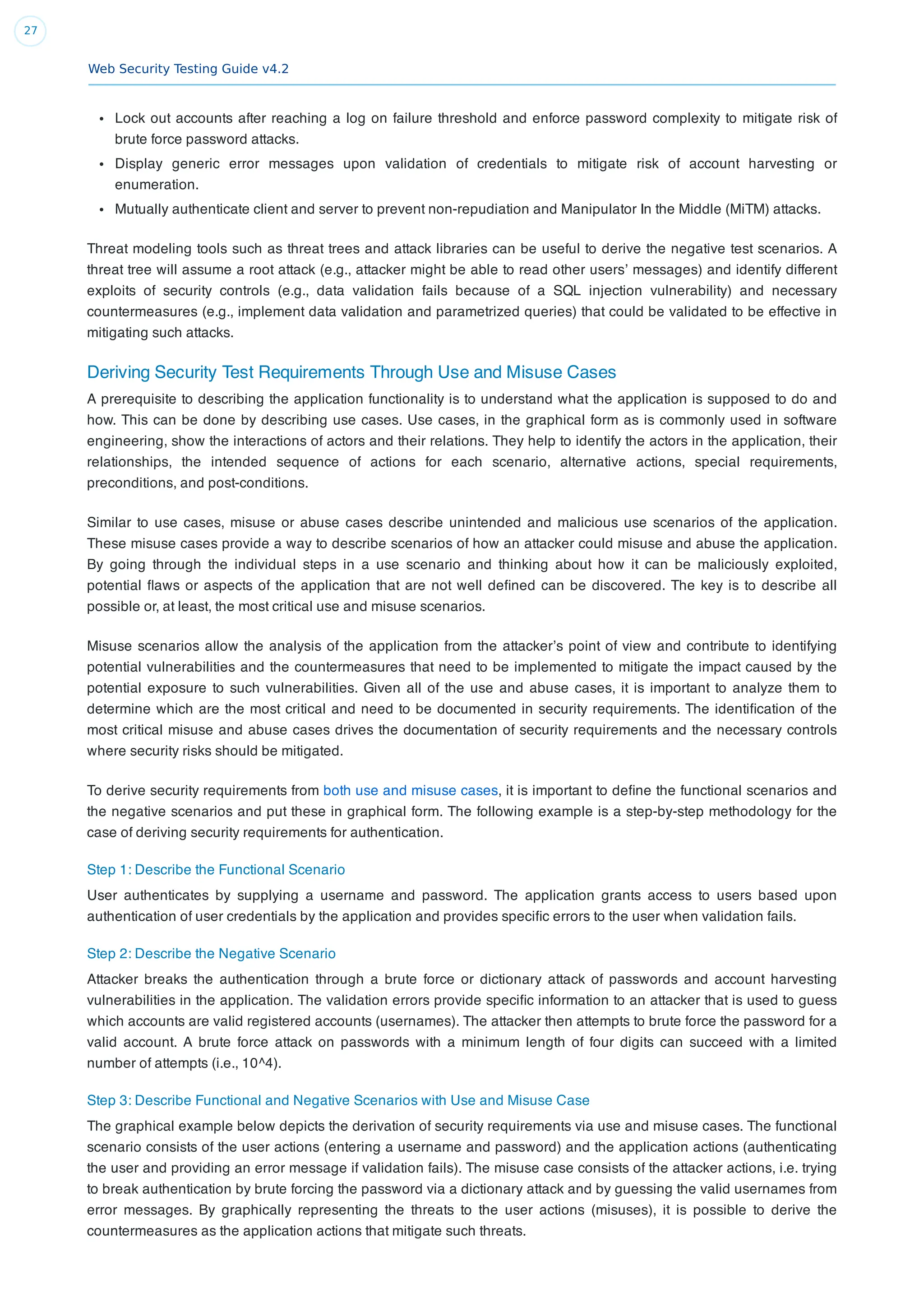 Web Security Testing Guide v4.2
27
Lock out accounts after reaching a log on failure threshold and enforce password complexity to mitigate risk of
brute force password attacks.
Display generic error messages upon validation of credentials to mitigate risk of account harvesting or
enumeration.
Mutually authenticate client and server to prevent non-repudiation and Manipulator In the Middle (MiTM) attacks.
Threat modeling tools such as threat trees and attack libraries can be useful to derive the negative test scenarios. A
threat tree will assume a root attack (e.g., attacker might be able to read other users’ messages) and identify different
exploits of security controls (e.g., data validation fails because of a SQL injection vulnerability) and necessary
countermeasures (e.g., implement data validation and parametrized queries) that could be validated to be effective in
mitigating such attacks.
Deriving Security Test Requirements Through Use and Misuse Cases
A prerequisite to describing the application functionality is to understand what the application is supposed to do and
how. This can be done by describing use cases. Use cases, in the graphical form as is commonly used in software
engineering, show the interactions of actors and their relations. They help to identify the actors in the application, their
relationships, the intended sequence of actions for each scenario, alternative actions, special requirements,
preconditions, and post-conditions.
Similar to use cases, misuse or abuse cases describe unintended and malicious use scenarios of the application.
These misuse cases provide a way to describe scenarios of how an attacker could misuse and abuse the application.
By going through the individual steps in a use scenario and thinking about how it can be maliciously exploited,
potential ﬂaws or aspects of the application that are not well deﬁned can be discovered. The key is to describe all
possible or, at least, the most critical use and misuse scenarios.
Misuse scenarios allow the analysis of the application from the attacker’s point of view and contribute to identifying
potential vulnerabilities and the countermeasures that need to be implemented to mitigate the impact caused by the
potential exposure to such vulnerabilities. Given all of the use and abuse cases, it is important to analyze them to
determine which are the most critical and need to be documented in security requirements. The identiﬁcation of the
most critical misuse and abuse cases drives the documentation of security requirements and the necessary controls
where security risks should be mitigated.
To derive security requirements from both use and misuse cases, it is important to deﬁne the functional scenarios and
the negative scenarios and put these in graphical form. The following example is a step-by-step methodology for the
case of deriving security requirements for authentication.
Step 1: Describe the Functional Scenario
User authenticates by supplying a username and password. The application grants access to users based upon
authentication of user credentials by the application and provides speciﬁc errors to the user when validation fails.
Step 2: Describe the Negative Scenario
Attacker breaks the authentication through a brute force or dictionary attack of passwords and account harvesting
vulnerabilities in the application. The validation errors provide speciﬁc information to an attacker that is used to guess
which accounts are valid registered accounts (usernames). The attacker then attempts to brute force the password for a
valid account. A brute force attack on passwords with a minimum length of four digits can succeed with a limited
number of attempts (i.e., 10^4).
Step 3: Describe Functional and Negative Scenarios with Use and Misuse Case
The graphical example below depicts the derivation of security requirements via use and misuse cases. The functional
scenario consists of the user actions (entering a username and password) and the application actions (authenticating
the user and providing an error message if validation fails). The misuse case consists of the attacker actions, i.e. trying
to break authentication by brute forcing the password via a dictionary attack and by guessing the valid usernames from
error messages. By graphically representing the threats to the user actions (misuses), it is possible to derive the
countermeasures as the application actions that mitigate such threats.
 