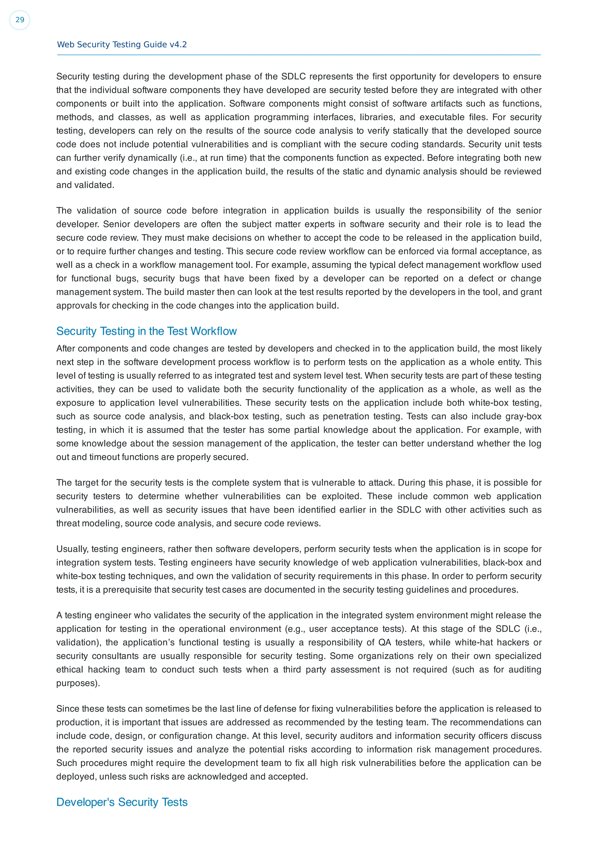Web Security Testing Guide v4.2
29
Security testing during the development phase of the SDLC represents the ﬁrst opportunity for developers to ensure
that the individual software components they have developed are security tested before they are integrated with other
components or built into the application. Software components might consist of software artifacts such as functions,
methods, and classes, as well as application programming interfaces, libraries, and executable ﬁles. For security
testing, developers can rely on the results of the source code analysis to verify statically that the developed source
code does not include potential vulnerabilities and is compliant with the secure coding standards. Security unit tests
can further verify dynamically (i.e., at run time) that the components function as expected. Before integrating both new
and existing code changes in the application build, the results of the static and dynamic analysis should be reviewed
and validated.
The validation of source code before integration in application builds is usually the responsibility of the senior
developer. Senior developers are often the subject matter experts in software security and their role is to lead the
secure code review. They must make decisions on whether to accept the code to be released in the application build,
or to require further changes and testing. This secure code review workﬂow can be enforced via formal acceptance, as
well as a check in a workﬂow management tool. For example, assuming the typical defect management workﬂow used
for functional bugs, security bugs that have been ﬁxed by a developer can be reported on a defect or change
management system. The build master then can look at the test results reported by the developers in the tool, and grant
approvals for checking in the code changes into the application build.
Security Testing in the Test Workﬂow
After components and code changes are tested by developers and checked in to the application build, the most likely
next step in the software development process workﬂow is to perform tests on the application as a whole entity. This
level of testing is usually referred to as integrated test and system level test. When security tests are part of these testing
activities, they can be used to validate both the security functionality of the application as a whole, as well as the
exposure to application level vulnerabilities. These security tests on the application include both white-box testing,
such as source code analysis, and black-box testing, such as penetration testing. Tests can also include gray-box
testing, in which it is assumed that the tester has some partial knowledge about the application. For example, with
some knowledge about the session management of the application, the tester can better understand whether the log
out and timeout functions are properly secured.
The target for the security tests is the complete system that is vulnerable to attack. During this phase, it is possible for
security testers to determine whether vulnerabilities can be exploited. These include common web application
vulnerabilities, as well as security issues that have been identiﬁed earlier in the SDLC with other activities such as
threat modeling, source code analysis, and secure code reviews.
Usually, testing engineers, rather then software developers, perform security tests when the application is in scope for
integration system tests. Testing engineers have security knowledge of web application vulnerabilities, black-box and
white-box testing techniques, and own the validation of security requirements in this phase. In order to perform security
tests, it is a prerequisite that security test cases are documented in the security testing guidelines and procedures.
A testing engineer who validates the security of the application in the integrated system environment might release the
application for testing in the operational environment (e.g., user acceptance tests). At this stage of the SDLC (i.e.,
validation), the application’s functional testing is usually a responsibility of QA testers, while white-hat hackers or
security consultants are usually responsible for security testing. Some organizations rely on their own specialized
ethical hacking team to conduct such tests when a third party assessment is not required (such as for auditing
purposes).
Since these tests can sometimes be the last line of defense for ﬁxing vulnerabilities before the application is released to
production, it is important that issues are addressed as recommended by the testing team. The recommendations can
include code, design, or conﬁguration change. At this level, security auditors and information security ofﬁcers discuss
the reported security issues and analyze the potential risks according to information risk management procedures.
Such procedures might require the development team to ﬁx all high risk vulnerabilities before the application can be
deployed, unless such risks are acknowledged and accepted.
Developer's Security Tests
 