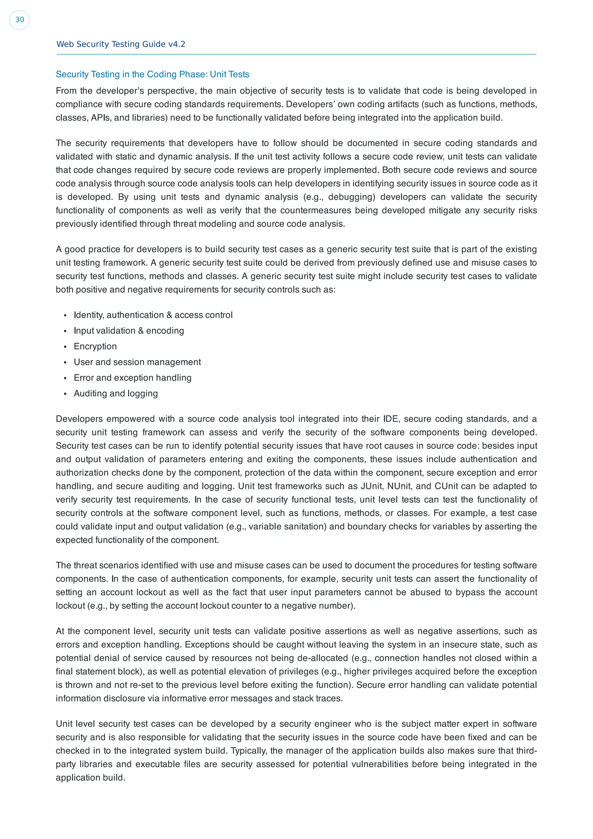 Web Security Testing Guide v4.2
30
Security Testing in the Coding Phase: Unit Tests
From the developer’s perspective, the main objective of security tests is to validate that code is being developed in
compliance with secure coding standards requirements. Developers’ own coding artifacts (such as functions, methods,
classes, APIs, and libraries) need to be functionally validated before being integrated into the application build.
The security requirements that developers have to follow should be documented in secure coding standards and
validated with static and dynamic analysis. If the unit test activity follows a secure code review, unit tests can validate
that code changes required by secure code reviews are properly implemented. Both secure code reviews and source
code analysis through source code analysis tools can help developers in identifying security issues in source code as it
is developed. By using unit tests and dynamic analysis (e.g., debugging) developers can validate the security
functionality of components as well as verify that the countermeasures being developed mitigate any security risks
previously identiﬁed through threat modeling and source code analysis.
A good practice for developers is to build security test cases as a generic security test suite that is part of the existing
unit testing framework. A generic security test suite could be derived from previously deﬁned use and misuse cases to
security test functions, methods and classes. A generic security test suite might include security test cases to validate
both positive and negative requirements for security controls such as:
Identity, authentication & access control
Input validation & encoding
Encryption
User and session management
Error and exception handling
Auditing and logging
Developers empowered with a source code analysis tool integrated into their IDE, secure coding standards, and a
security unit testing framework can assess and verify the security of the software components being developed.
Security test cases can be run to identify potential security issues that have root causes in source code: besides input
and output validation of parameters entering and exiting the components, these issues include authentication and
authorization checks done by the component, protection of the data within the component, secure exception and error
handling, and secure auditing and logging. Unit test frameworks such as JUnit, NUnit, and CUnit can be adapted to
verify security test requirements. In the case of security functional tests, unit level tests can test the functionality of
security controls at the software component level, such as functions, methods, or classes. For example, a test case
could validate input and output validation (e.g., variable sanitation) and boundary checks for variables by asserting the
expected functionality of the component.
The threat scenarios identiﬁed with use and misuse cases can be used to document the procedures for testing software
components. In the case of authentication components, for example, security unit tests can assert the functionality of
setting an account lockout as well as the fact that user input parameters cannot be abused to bypass the account
lockout (e.g., by setting the account lockout counter to a negative number).
At the component level, security unit tests can validate positive assertions as well as negative assertions, such as
errors and exception handling. Exceptions should be caught without leaving the system in an insecure state, such as
potential denial of service caused by resources not being de-allocated (e.g., connection handles not closed within a
ﬁnal statement block), as well as potential elevation of privileges (e.g., higher privileges acquired before the exception
is thrown and not re-set to the previous level before exiting the function). Secure error handling can validate potential
information disclosure via informative error messages and stack traces.
Unit level security test cases can be developed by a security engineer who is the subject matter expert in software
security and is also responsible for validating that the security issues in the source code have been ﬁxed and can be
checked in to the integrated system build. Typically, the manager of the application builds also makes sure that third-
party libraries and executable ﬁles are security assessed for potential vulnerabilities before being integrated in the
application build.
 