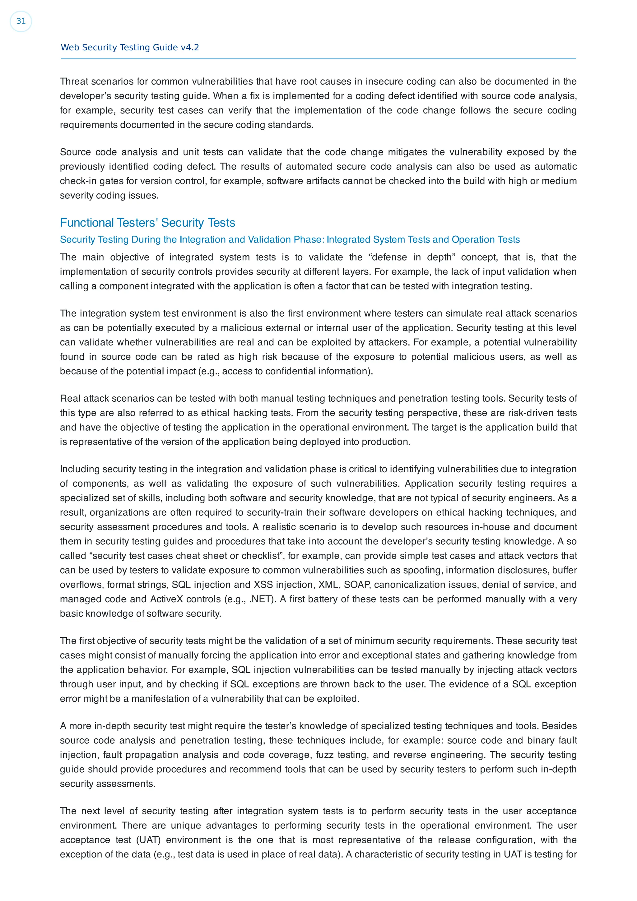 Web Security Testing Guide v4.2
31
Threat scenarios for common vulnerabilities that have root causes in insecure coding can also be documented in the
developer’s security testing guide. When a ﬁx is implemented for a coding defect identiﬁed with source code analysis,
for example, security test cases can verify that the implementation of the code change follows the secure coding
requirements documented in the secure coding standards.
Source code analysis and unit tests can validate that the code change mitigates the vulnerability exposed by the
previously identiﬁed coding defect. The results of automated secure code analysis can also be used as automatic
check-in gates for version control, for example, software artifacts cannot be checked into the build with high or medium
severity coding issues.
Functional Testers' Security Tests
Security Testing During the Integration and Validation Phase: Integrated System Tests and Operation Tests
The main objective of integrated system tests is to validate the “defense in depth” concept, that is, that the
implementation of security controls provides security at different layers. For example, the lack of input validation when
calling a component integrated with the application is often a factor that can be tested with integration testing.
The integration system test environment is also the ﬁrst environment where testers can simulate real attack scenarios
as can be potentially executed by a malicious external or internal user of the application. Security testing at this level
can validate whether vulnerabilities are real and can be exploited by attackers. For example, a potential vulnerability
found in source code can be rated as high risk because of the exposure to potential malicious users, as well as
because of the potential impact (e.g., access to conﬁdential information).
Real attack scenarios can be tested with both manual testing techniques and penetration testing tools. Security tests of
this type are also referred to as ethical hacking tests. From the security testing perspective, these are risk-driven tests
and have the objective of testing the application in the operational environment. The target is the application build that
is representative of the version of the application being deployed into production.
Including security testing in the integration and validation phase is critical to identifying vulnerabilities due to integration
of components, as well as validating the exposure of such vulnerabilities. Application security testing requires a
specialized set of skills, including both software and security knowledge, that are not typical of security engineers. As a
result, organizations are often required to security-train their software developers on ethical hacking techniques, and
security assessment procedures and tools. A realistic scenario is to develop such resources in-house and document
them in security testing guides and procedures that take into account the developer’s security testing knowledge. A so
called “security test cases cheat sheet or checklist”, for example, can provide simple test cases and attack vectors that
can be used by testers to validate exposure to common vulnerabilities such as spooﬁng, information disclosures, buffer
overﬂows, format strings, SQL injection and XSS injection, XML, SOAP, canonicalization issues, denial of service, and
managed code and ActiveX controls (e.g., .NET). A ﬁrst battery of these tests can be performed manually with a very
basic knowledge of software security.
The ﬁrst objective of security tests might be the validation of a set of minimum security requirements. These security test
cases might consist of manually forcing the application into error and exceptional states and gathering knowledge from
the application behavior. For example, SQL injection vulnerabilities can be tested manually by injecting attack vectors
through user input, and by checking if SQL exceptions are thrown back to the user. The evidence of a SQL exception
error might be a manifestation of a vulnerability that can be exploited.
A more in-depth security test might require the tester’s knowledge of specialized testing techniques and tools. Besides
source code analysis and penetration testing, these techniques include, for example: source code and binary fault
injection, fault propagation analysis and code coverage, fuzz testing, and reverse engineering. The security testing
guide should provide procedures and recommend tools that can be used by security testers to perform such in-depth
security assessments.
The next level of security testing after integration system tests is to perform security tests in the user acceptance
environment. There are unique advantages to performing security tests in the operational environment. The user
acceptance test (UAT) environment is the one that is most representative of the release conﬁguration, with the
exception of the data (e.g., test data is used in place of real data). A characteristic of security testing in UAT is testing for
 