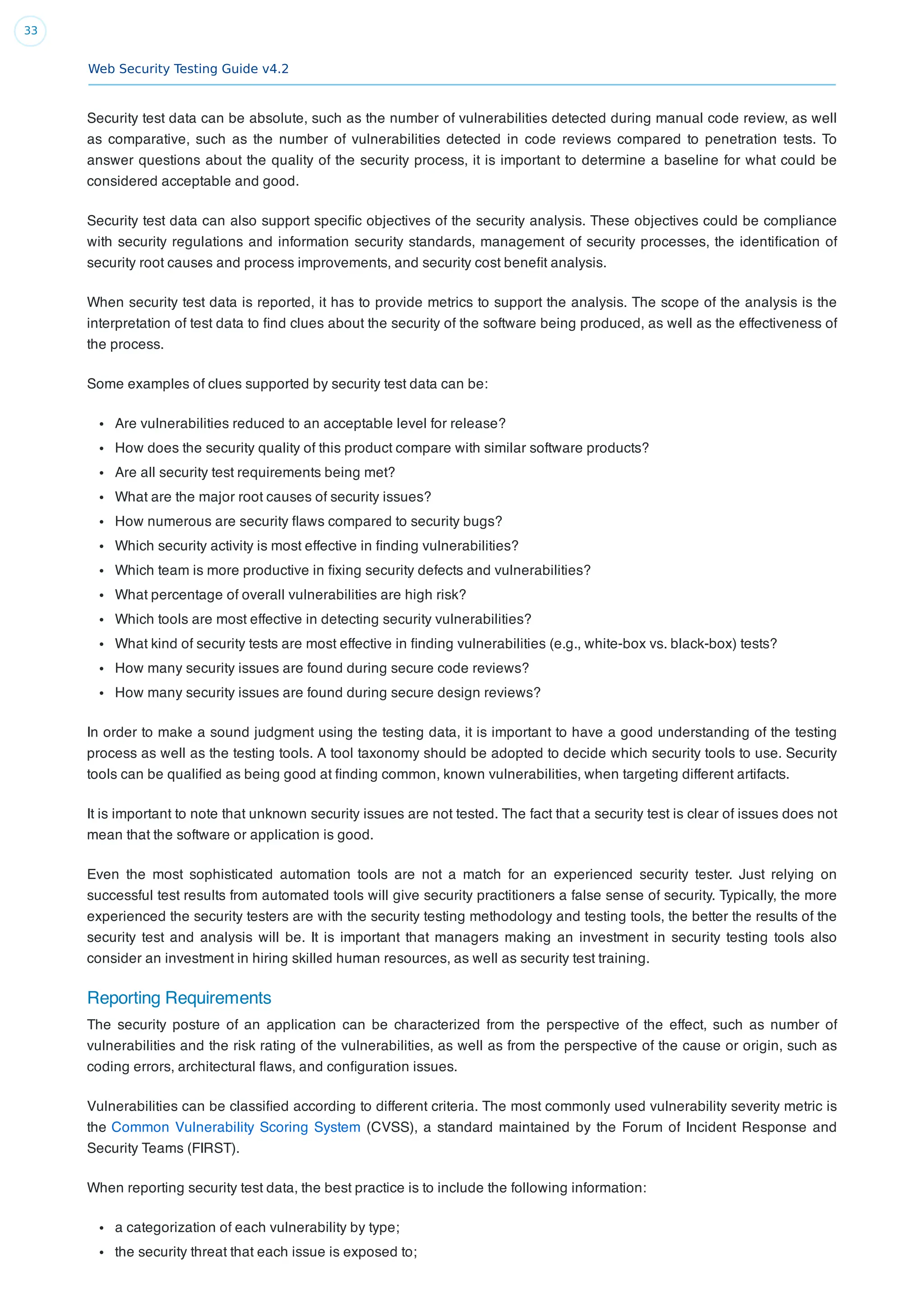 Web Security Testing Guide v4.2
33
Security test data can be absolute, such as the number of vulnerabilities detected during manual code review, as well
as comparative, such as the number of vulnerabilities detected in code reviews compared to penetration tests. To
answer questions about the quality of the security process, it is important to determine a baseline for what could be
considered acceptable and good.
Security test data can also support speciﬁc objectives of the security analysis. These objectives could be compliance
with security regulations and information security standards, management of security processes, the identiﬁcation of
security root causes and process improvements, and security cost beneﬁt analysis.
When security test data is reported, it has to provide metrics to support the analysis. The scope of the analysis is the
interpretation of test data to ﬁnd clues about the security of the software being produced, as well as the effectiveness of
the process.
Some examples of clues supported by security test data can be:
Are vulnerabilities reduced to an acceptable level for release?
How does the security quality of this product compare with similar software products?
Are all security test requirements being met?
What are the major root causes of security issues?
How numerous are security ﬂaws compared to security bugs?
Which security activity is most effective in ﬁnding vulnerabilities?
Which team is more productive in ﬁxing security defects and vulnerabilities?
What percentage of overall vulnerabilities are high risk?
Which tools are most effective in detecting security vulnerabilities?
What kind of security tests are most effective in ﬁnding vulnerabilities (e.g., white-box vs. black-box) tests?
How many security issues are found during secure code reviews?
How many security issues are found during secure design reviews?
In order to make a sound judgment using the testing data, it is important to have a good understanding of the testing
process as well as the testing tools. A tool taxonomy should be adopted to decide which security tools to use. Security
tools can be qualiﬁed as being good at ﬁnding common, known vulnerabilities, when targeting different artifacts.
It is important to note that unknown security issues are not tested. The fact that a security test is clear of issues does not
mean that the software or application is good.
Even the most sophisticated automation tools are not a match for an experienced security tester. Just relying on
successful test results from automated tools will give security practitioners a false sense of security. Typically, the more
experienced the security testers are with the security testing methodology and testing tools, the better the results of the
security test and analysis will be. It is important that managers making an investment in security testing tools also
consider an investment in hiring skilled human resources, as well as security test training.
Reporting Requirements
The security posture of an application can be characterized from the perspective of the effect, such as number of
vulnerabilities and the risk rating of the vulnerabilities, as well as from the perspective of the cause or origin, such as
coding errors, architectural ﬂaws, and conﬁguration issues.
Vulnerabilities can be classiﬁed according to different criteria. The most commonly used vulnerability severity metric is
the Common Vulnerability Scoring System (CVSS), a standard maintained by the Forum of Incident Response and
Security Teams (FIRST).
When reporting security test data, the best practice is to include the following information:
a categorization of each vulnerability by type;
the security threat that each issue is exposed to;
 
