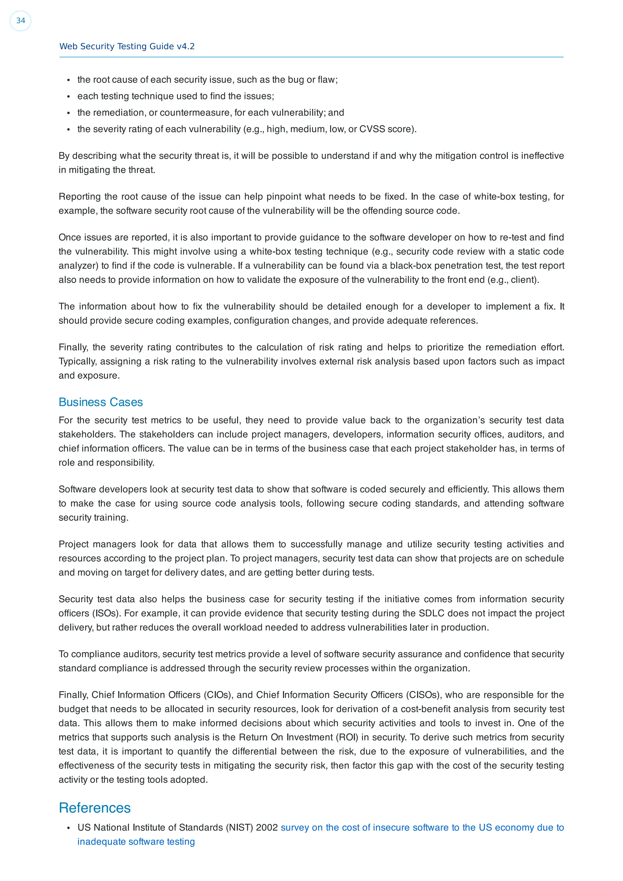 Web Security Testing Guide v4.2
34
the root cause of each security issue, such as the bug or ﬂaw;
each testing technique used to ﬁnd the issues;
the remediation, or countermeasure, for each vulnerability; and
the severity rating of each vulnerability (e.g., high, medium, low, or CVSS score).
By describing what the security threat is, it will be possible to understand if and why the mitigation control is ineffective
in mitigating the threat.
Reporting the root cause of the issue can help pinpoint what needs to be ﬁxed. In the case of white-box testing, for
example, the software security root cause of the vulnerability will be the offending source code.
Once issues are reported, it is also important to provide guidance to the software developer on how to re-test and ﬁnd
the vulnerability. This might involve using a white-box testing technique (e.g., security code review with a static code
analyzer) to ﬁnd if the code is vulnerable. If a vulnerability can be found via a black-box penetration test, the test report
also needs to provide information on how to validate the exposure of the vulnerability to the front end (e.g., client).
The information about how to ﬁx the vulnerability should be detailed enough for a developer to implement a ﬁx. It
should provide secure coding examples, conﬁguration changes, and provide adequate references.
Finally, the severity rating contributes to the calculation of risk rating and helps to prioritize the remediation effort.
Typically, assigning a risk rating to the vulnerability involves external risk analysis based upon factors such as impact
and exposure.
Business Cases
For the security test metrics to be useful, they need to provide value back to the organization’s security test data
stakeholders. The stakeholders can include project managers, developers, information security ofﬁces, auditors, and
chief information ofﬁcers. The value can be in terms of the business case that each project stakeholder has, in terms of
role and responsibility.
Software developers look at security test data to show that software is coded securely and efﬁciently. This allows them
to make the case for using source code analysis tools, following secure coding standards, and attending software
security training.
Project managers look for data that allows them to successfully manage and utilize security testing activities and
resources according to the project plan. To project managers, security test data can show that projects are on schedule
and moving on target for delivery dates, and are getting better during tests.
Security test data also helps the business case for security testing if the initiative comes from information security
ofﬁcers (ISOs). For example, it can provide evidence that security testing during the SDLC does not impact the project
delivery, but rather reduces the overall workload needed to address vulnerabilities later in production.
To compliance auditors, security test metrics provide a level of software security assurance and conﬁdence that security
standard compliance is addressed through the security review processes within the organization.
Finally, Chief Information Ofﬁcers (CIOs), and Chief Information Security Ofﬁcers (CISOs), who are responsible for the
budget that needs to be allocated in security resources, look for derivation of a cost-beneﬁt analysis from security test
data. This allows them to make informed decisions about which security activities and tools to invest in. One of the
metrics that supports such analysis is the Return On Investment (ROI) in security. To derive such metrics from security
test data, it is important to quantify the differential between the risk, due to the exposure of vulnerabilities, and the
effectiveness of the security tests in mitigating the security risk, then factor this gap with the cost of the security testing
activity or the testing tools adopted.
References
US National Institute of Standards (NIST) 2002 survey on the cost of insecure software to the US economy due to
inadequate software testing
 