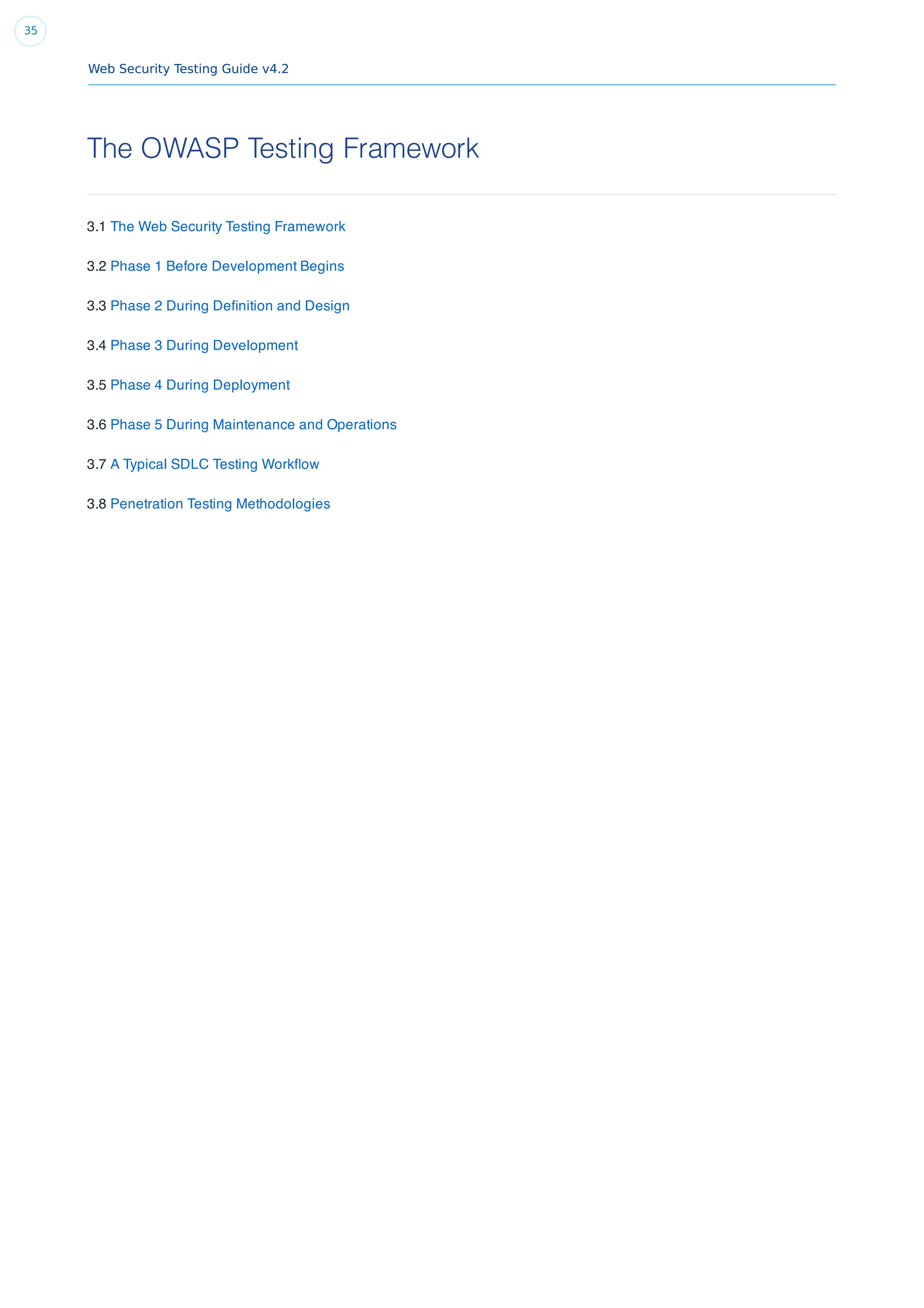Web Security Testing Guide v4.2
35
The OWASP Testing Framework
3.1 The Web Security Testing Framework
3.2 Phase 1 Before Development Begins
3.3 Phase 2 During Deﬁnition and Design
3.4 Phase 3 During Development
3.5 Phase 4 During Deployment
3.6 Phase 5 During Maintenance and Operations
3.7 A Typical SDLC Testing Workﬂow
3.8 Penetration Testing Methodologies
 