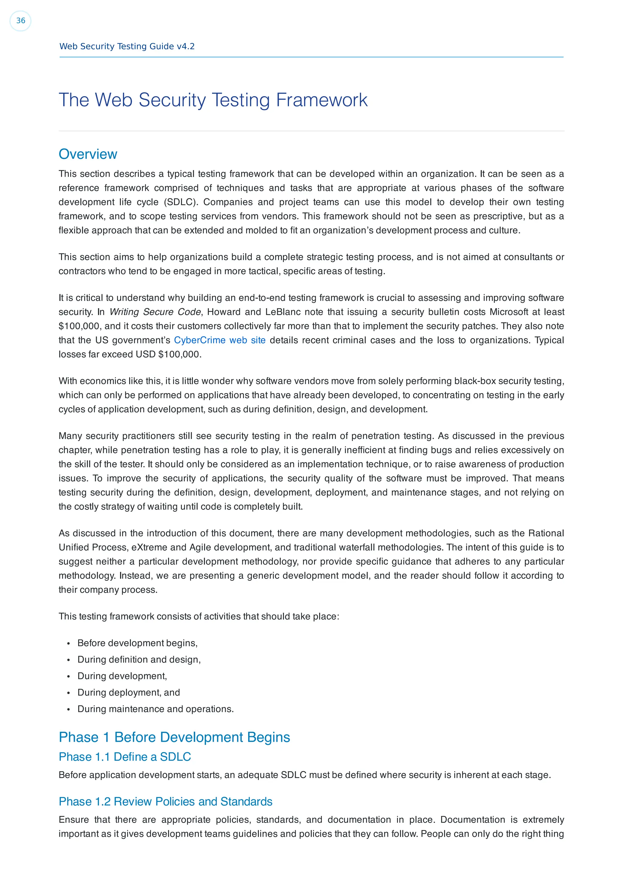 Web Security Testing Guide v4.2
36
The Web Security Testing Framework
Overview
This section describes a typical testing framework that can be developed within an organization. It can be seen as a
reference framework comprised of techniques and tasks that are appropriate at various phases of the software
development life cycle (SDLC). Companies and project teams can use this model to develop their own testing
framework, and to scope testing services from vendors. This framework should not be seen as prescriptive, but as a
ﬂexible approach that can be extended and molded to ﬁt an organization’s development process and culture.
This section aims to help organizations build a complete strategic testing process, and is not aimed at consultants or
contractors who tend to be engaged in more tactical, speciﬁc areas of testing.
It is critical to understand why building an end-to-end testing framework is crucial to assessing and improving software
security. In Writing Secure Code, Howard and LeBlanc note that issuing a security bulletin costs Microsoft at least
$100,000, and it costs their customers collectively far more than that to implement the security patches. They also note
that the US government’s CyberCrime web site details recent criminal cases and the loss to organizations. Typical
losses far exceed USD $100,000.
With economics like this, it is little wonder why software vendors move from solely performing black-box security testing,
which can only be performed on applications that have already been developed, to concentrating on testing in the early
cycles of application development, such as during deﬁnition, design, and development.
Many security practitioners still see security testing in the realm of penetration testing. As discussed in the previous
chapter, while penetration testing has a role to play, it is generally inefﬁcient at ﬁnding bugs and relies excessively on
the skill of the tester. It should only be considered as an implementation technique, or to raise awareness of production
issues. To improve the security of applications, the security quality of the software must be improved. That means
testing security during the deﬁnition, design, development, deployment, and maintenance stages, and not relying on
the costly strategy of waiting until code is completely built.
As discussed in the introduction of this document, there are many development methodologies, such as the Rational
Uniﬁed Process, eXtreme and Agile development, and traditional waterfall methodologies. The intent of this guide is to
suggest neither a particular development methodology, nor provide speciﬁc guidance that adheres to any particular
methodology. Instead, we are presenting a generic development model, and the reader should follow it according to
their company process.
This testing framework consists of activities that should take place:
Before development begins,
During deﬁnition and design,
During development,
During deployment, and
During maintenance and operations.
Phase 1 Before Development Begins
Phase 1.1 Deﬁne a SDLC
Before application development starts, an adequate SDLC must be deﬁned where security is inherent at each stage.
Phase 1.2 Review Policies and Standards
Ensure that there are appropriate policies, standards, and documentation in place. Documentation is extremely
important as it gives development teams guidelines and policies that they can follow. People can only do the right thing
 