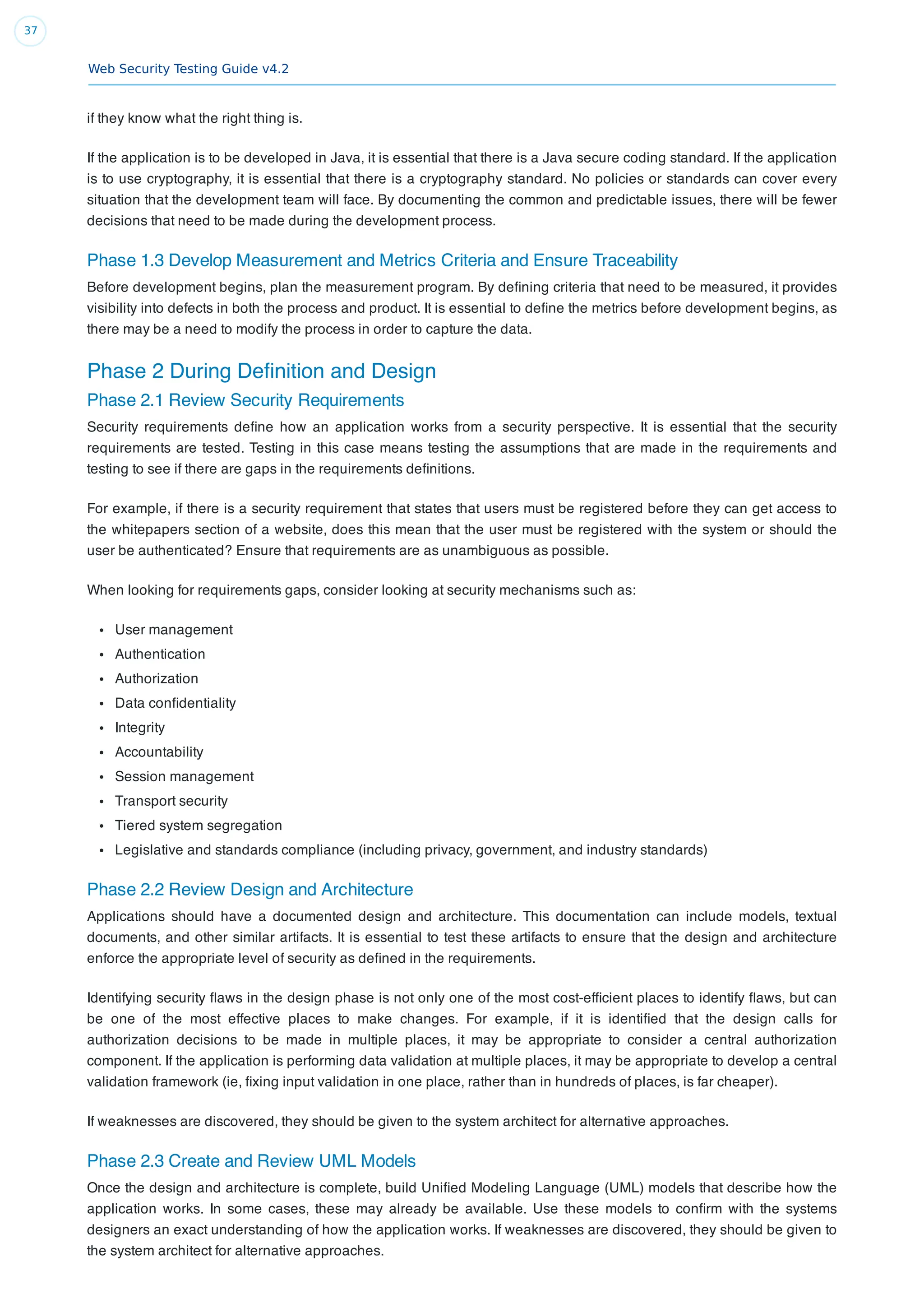 Web Security Testing Guide v4.2
37
if they know what the right thing is.
If the application is to be developed in Java, it is essential that there is a Java secure coding standard. If the application
is to use cryptography, it is essential that there is a cryptography standard. No policies or standards can cover every
situation that the development team will face. By documenting the common and predictable issues, there will be fewer
decisions that need to be made during the development process.
Phase 1.3 Develop Measurement and Metrics Criteria and Ensure Traceability
Before development begins, plan the measurement program. By deﬁning criteria that need to be measured, it provides
visibility into defects in both the process and product. It is essential to deﬁne the metrics before development begins, as
there may be a need to modify the process in order to capture the data.
Phase 2 During Deﬁnition and Design
Phase 2.1 Review Security Requirements
Security requirements deﬁne how an application works from a security perspective. It is essential that the security
requirements are tested. Testing in this case means testing the assumptions that are made in the requirements and
testing to see if there are gaps in the requirements deﬁnitions.
For example, if there is a security requirement that states that users must be registered before they can get access to
the whitepapers section of a website, does this mean that the user must be registered with the system or should the
user be authenticated? Ensure that requirements are as unambiguous as possible.
When looking for requirements gaps, consider looking at security mechanisms such as:
User management
Authentication
Authorization
Data conﬁdentiality
Integrity
Accountability
Session management
Transport security
Tiered system segregation
Legislative and standards compliance (including privacy, government, and industry standards)
Phase 2.2 Review Design and Architecture
Applications should have a documented design and architecture. This documentation can include models, textual
documents, and other similar artifacts. It is essential to test these artifacts to ensure that the design and architecture
enforce the appropriate level of security as deﬁned in the requirements.
Identifying security ﬂaws in the design phase is not only one of the most cost-efﬁcient places to identify ﬂaws, but can
be one of the most effective places to make changes. For example, if it is identiﬁed that the design calls for
authorization decisions to be made in multiple places, it may be appropriate to consider a central authorization
component. If the application is performing data validation at multiple places, it may be appropriate to develop a central
validation framework (ie, ﬁxing input validation in one place, rather than in hundreds of places, is far cheaper).
If weaknesses are discovered, they should be given to the system architect for alternative approaches.
Phase 2.3 Create and Review UML Models
Once the design and architecture is complete, build Uniﬁed Modeling Language (UML) models that describe how the
application works. In some cases, these may already be available. Use these models to conﬁrm with the systems
designers an exact understanding of how the application works. If weaknesses are discovered, they should be given to
the system architect for alternative approaches.
 