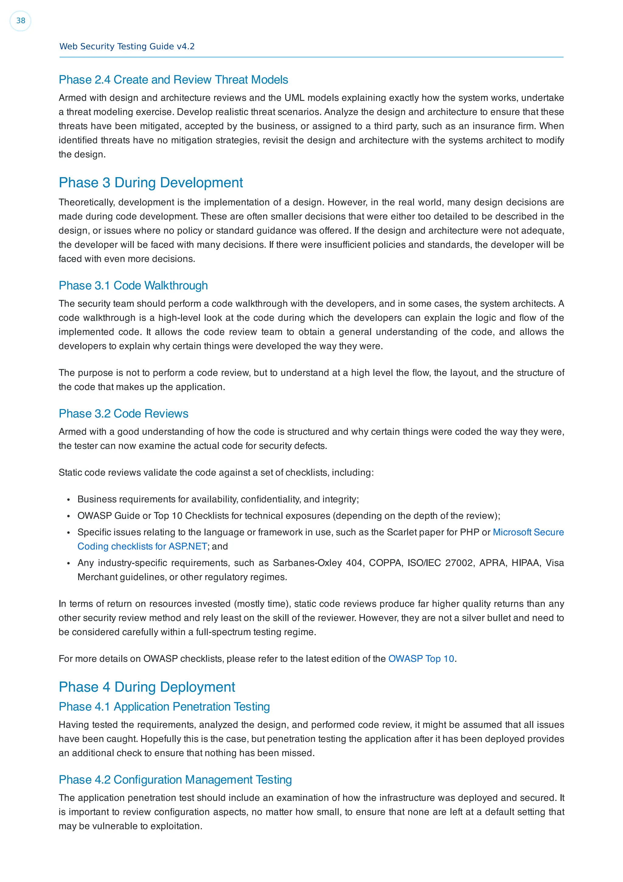 Web Security Testing Guide v4.2
38
Phase 2.4 Create and Review Threat Models
Armed with design and architecture reviews and the UML models explaining exactly how the system works, undertake
a threat modeling exercise. Develop realistic threat scenarios. Analyze the design and architecture to ensure that these
threats have been mitigated, accepted by the business, or assigned to a third party, such as an insurance ﬁrm. When
identiﬁed threats have no mitigation strategies, revisit the design and architecture with the systems architect to modify
the design.
Phase 3 During Development
Theoretically, development is the implementation of a design. However, in the real world, many design decisions are
made during code development. These are often smaller decisions that were either too detailed to be described in the
design, or issues where no policy or standard guidance was offered. If the design and architecture were not adequate,
the developer will be faced with many decisions. If there were insufﬁcient policies and standards, the developer will be
faced with even more decisions.
Phase 3.1 Code Walkthrough
The security team should perform a code walkthrough with the developers, and in some cases, the system architects. A
code walkthrough is a high-level look at the code during which the developers can explain the logic and ﬂow of the
implemented code. It allows the code review team to obtain a general understanding of the code, and allows the
developers to explain why certain things were developed the way they were.
The purpose is not to perform a code review, but to understand at a high level the ﬂow, the layout, and the structure of
the code that makes up the application.
Phase 3.2 Code Reviews
Armed with a good understanding of how the code is structured and why certain things were coded the way they were,
the tester can now examine the actual code for security defects.
Static code reviews validate the code against a set of checklists, including:
Business requirements for availability, conﬁdentiality, and integrity;
OWASP Guide or Top 10 Checklists for technical exposures (depending on the depth of the review);
Speciﬁc issues relating to the language or framework in use, such as the Scarlet paper for PHP or Microsoft Secure
Coding checklists for ASP.NET; and
Any industry-speciﬁc requirements, such as Sarbanes-Oxley 404, COPPA, ISO/IEC 27002, APRA, HIPAA, Visa
Merchant guidelines, or other regulatory regimes.
In terms of return on resources invested (mostly time), static code reviews produce far higher quality returns than any
other security review method and rely least on the skill of the reviewer. However, they are not a silver bullet and need to
be considered carefully within a full-spectrum testing regime.
For more details on OWASP checklists, please refer to the latest edition of the OWASP Top 10.
Phase 4 During Deployment
Phase 4.1 Application Penetration Testing
Having tested the requirements, analyzed the design, and performed code review, it might be assumed that all issues
have been caught. Hopefully this is the case, but penetration testing the application after it has been deployed provides
an additional check to ensure that nothing has been missed.
Phase 4.2 Conﬁguration Management Testing
The application penetration test should include an examination of how the infrastructure was deployed and secured. It
is important to review conﬁguration aspects, no matter how small, to ensure that none are left at a default setting that
may be vulnerable to exploitation.
 