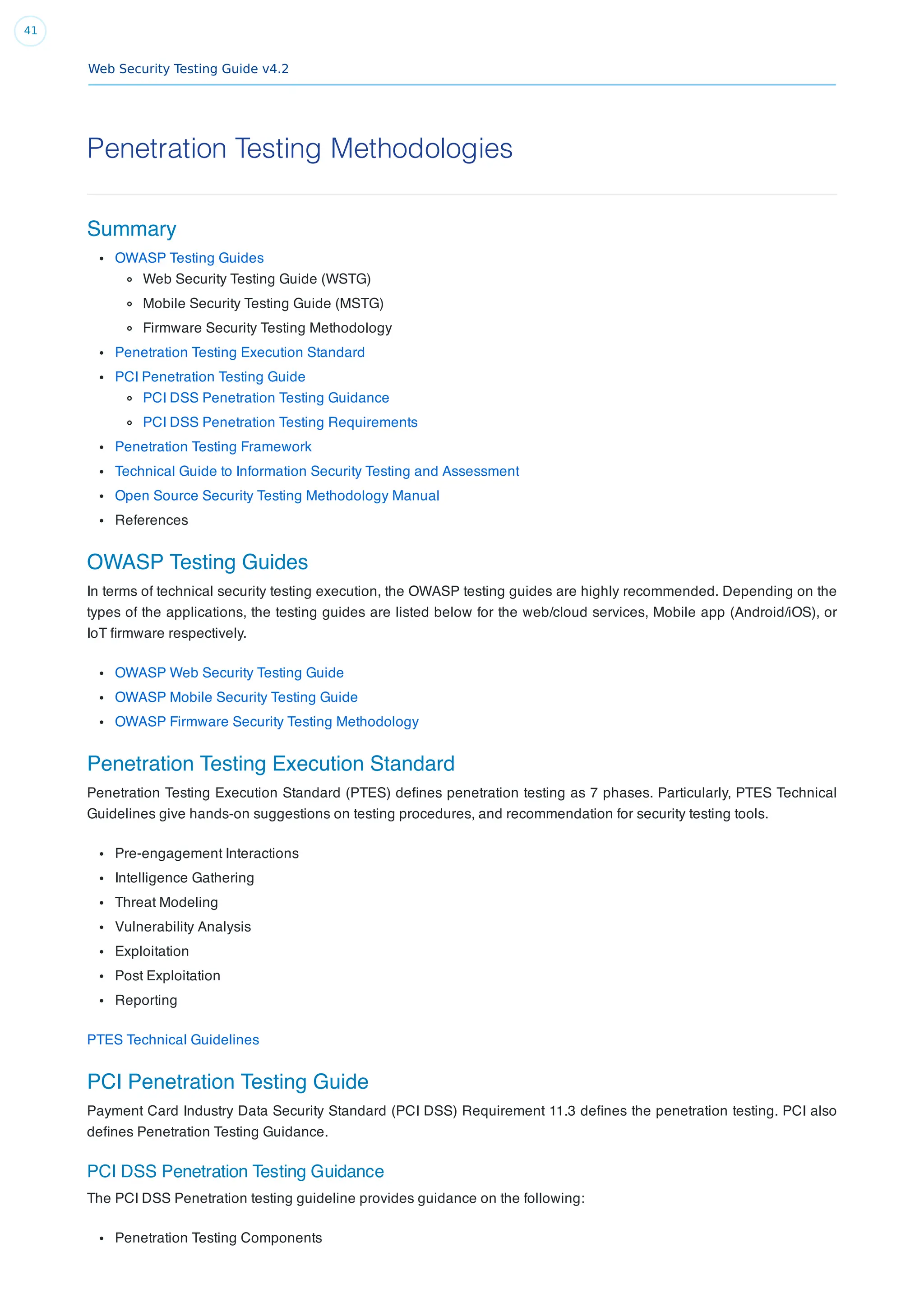 Web Security Testing Guide v4.2
41
Penetration Testing Methodologies
Summary
OWASP Testing Guides
Web Security Testing Guide (WSTG)
Mobile Security Testing Guide (MSTG)
Firmware Security Testing Methodology
Penetration Testing Execution Standard
PCI Penetration Testing Guide
PCI DSS Penetration Testing Guidance
PCI DSS Penetration Testing Requirements
Penetration Testing Framework
Technical Guide to Information Security Testing and Assessment
Open Source Security Testing Methodology Manual
References
OWASP Testing Guides
In terms of technical security testing execution, the OWASP testing guides are highly recommended. Depending on the
types of the applications, the testing guides are listed below for the web/cloud services, Mobile app (Android/iOS), or
IoT ﬁrmware respectively.
OWASP Web Security Testing Guide
OWASP Mobile Security Testing Guide
OWASP Firmware Security Testing Methodology
Penetration Testing Execution Standard
Penetration Testing Execution Standard (PTES) deﬁnes penetration testing as 7 phases. Particularly, PTES Technical
Guidelines give hands-on suggestions on testing procedures, and recommendation for security testing tools.
Pre-engagement Interactions
Intelligence Gathering
Threat Modeling
Vulnerability Analysis
Exploitation
Post Exploitation
Reporting
PTES Technical Guidelines
PCI Penetration Testing Guide
Payment Card Industry Data Security Standard (PCI DSS) Requirement 11.3 deﬁnes the penetration testing. PCI also
deﬁnes Penetration Testing Guidance.
PCI DSS Penetration Testing Guidance
The PCI DSS Penetration testing guideline provides guidance on the following:
Penetration Testing Components
 