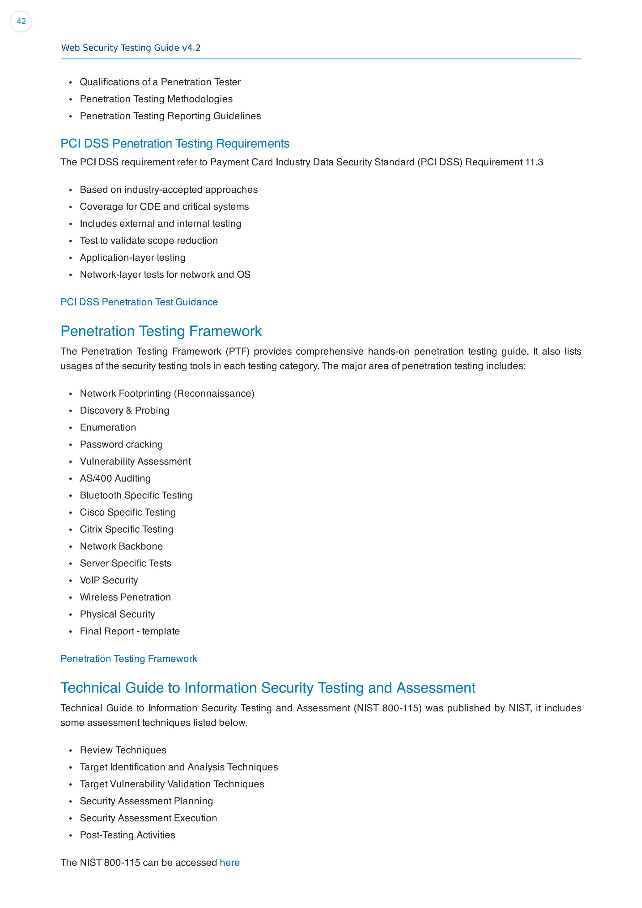 Web Security Testing Guide v4.2
42
Qualiﬁcations of a Penetration Tester
Penetration Testing Methodologies
Penetration Testing Reporting Guidelines
PCI DSS Penetration Testing Requirements
The PCI DSS requirement refer to Payment Card Industry Data Security Standard (PCI DSS) Requirement 11.3
Based on industry-accepted approaches
Coverage for CDE and critical systems
Includes external and internal testing
Test to validate scope reduction
Application-layer testing
Network-layer tests for network and OS
PCI DSS Penetration Test Guidance
Penetration Testing Framework
The Penetration Testing Framework (PTF) provides comprehensive hands-on penetration testing guide. It also lists
usages of the security testing tools in each testing category. The major area of penetration testing includes:
Network Footprinting (Reconnaissance)
Discovery & Probing
Enumeration
Password cracking
Vulnerability Assessment
AS/400 Auditing
Bluetooth Speciﬁc Testing
Cisco Speciﬁc Testing
Citrix Speciﬁc Testing
Network Backbone
Server Speciﬁc Tests
VoIP Security
Wireless Penetration
Physical Security
Final Report - template
Penetration Testing Framework
Technical Guide to Information Security Testing and Assessment
Technical Guide to Information Security Testing and Assessment (NIST 800-115) was published by NIST, it includes
some assessment techniques listed below.
Review Techniques
Target Identiﬁcation and Analysis Techniques
Target Vulnerability Validation Techniques
Security Assessment Planning
Security Assessment Execution
Post-Testing Activities
The NIST 800-115 can be accessed here
 