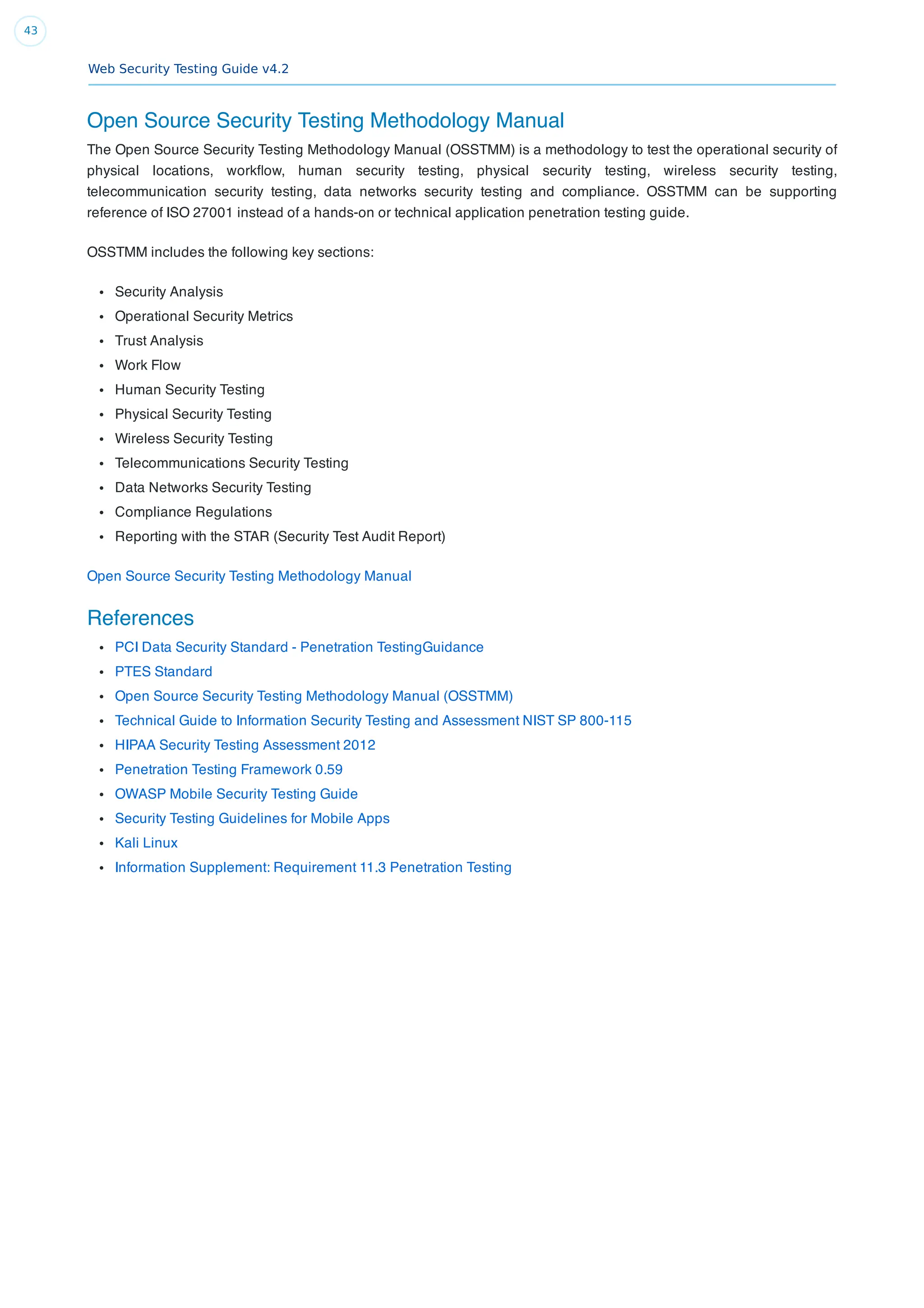 Web Security Testing Guide v4.2
43
Open Source Security Testing Methodology Manual
The Open Source Security Testing Methodology Manual (OSSTMM) is a methodology to test the operational security of
physical locations, workﬂow, human security testing, physical security testing, wireless security testing,
telecommunication security testing, data networks security testing and compliance. OSSTMM can be supporting
reference of ISO 27001 instead of a hands-on or technical application penetration testing guide.
OSSTMM includes the following key sections:
Security Analysis
Operational Security Metrics
Trust Analysis
Work Flow
Human Security Testing
Physical Security Testing
Wireless Security Testing
Telecommunications Security Testing
Data Networks Security Testing
Compliance Regulations
Reporting with the STAR (Security Test Audit Report)
Open Source Security Testing Methodology Manual
References
PCI Data Security Standard - Penetration TestingGuidance
PTES Standard
Open Source Security Testing Methodology Manual (OSSTMM)
Technical Guide to Information Security Testing and Assessment NIST SP 800-115
HIPAA Security Testing Assessment 2012
Penetration Testing Framework 0.59
OWASP Mobile Security Testing Guide
Security Testing Guidelines for Mobile Apps
Kali Linux
Information Supplement: Requirement 11.3 Penetration Testing
 