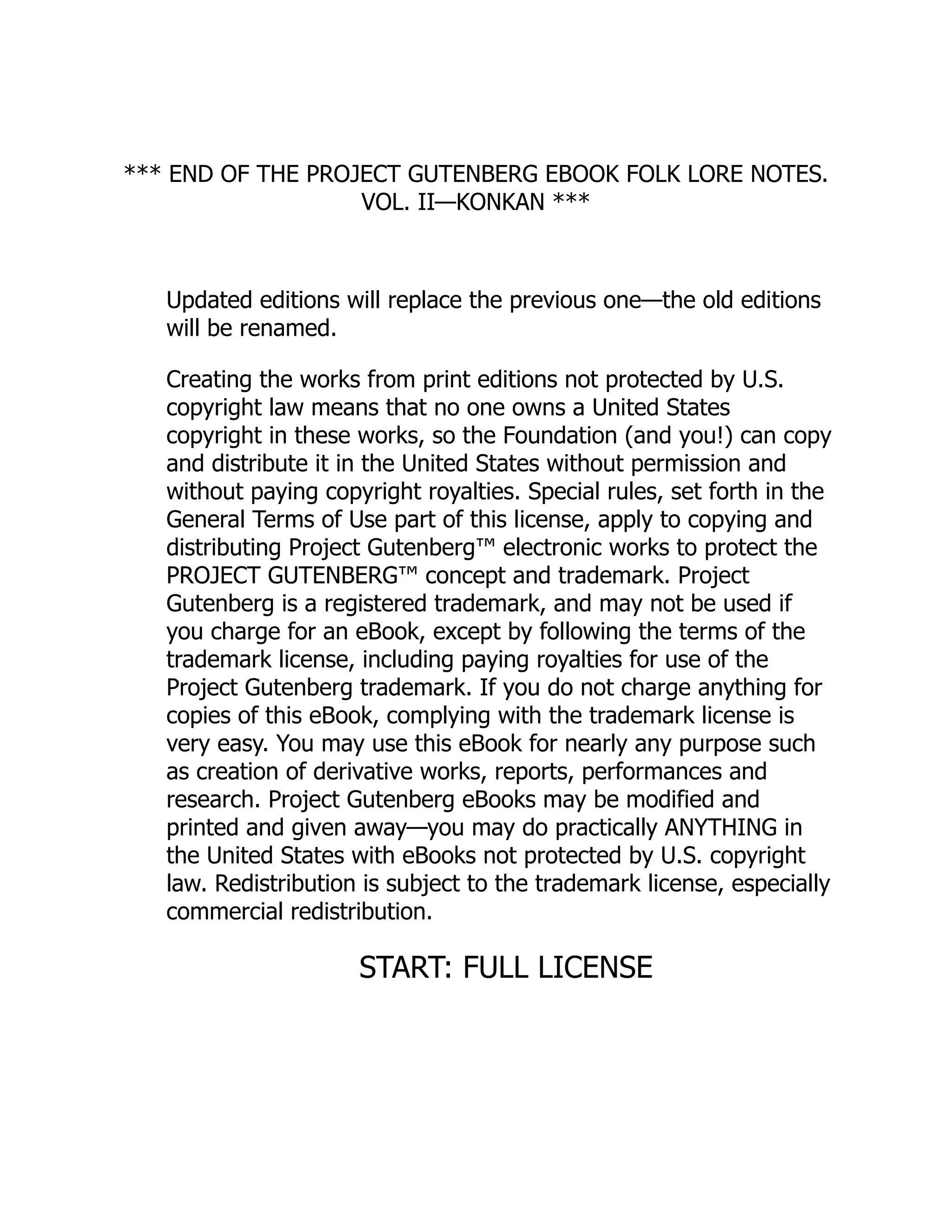 *** END OF THE PROJECT GUTENBERG EBOOK FOLK LORE NOTES.
VOL. II—KONKAN ***
Updated editions will replace the previous one—the old editions
will be renamed.
Creating the works from print editions not protected by U.S.
copyright law means that no one owns a United States
copyright in these works, so the Foundation (and you!) can copy
and distribute it in the United States without permission and
without paying copyright royalties. Special rules, set forth in the
General Terms of Use part of this license, apply to copying and
distributing Project Gutenberg™ electronic works to protect the
PROJECT GUTENBERG™ concept and trademark. Project
Gutenberg is a registered trademark, and may not be used if
you charge for an eBook, except by following the terms of the
trademark license, including paying royalties for use of the
Project Gutenberg trademark. If you do not charge anything for
copies of this eBook, complying with the trademark license is
very easy. You may use this eBook for nearly any purpose such
as creation of derivative works, reports, performances and
research. Project Gutenberg eBooks may be modified and
printed and given away—you may do practically ANYTHING in
the United States with eBooks not protected by U.S. copyright
law. Redistribution is subject to the trademark license, especially
commercial redistribution.
START: FULL LICENSE
 