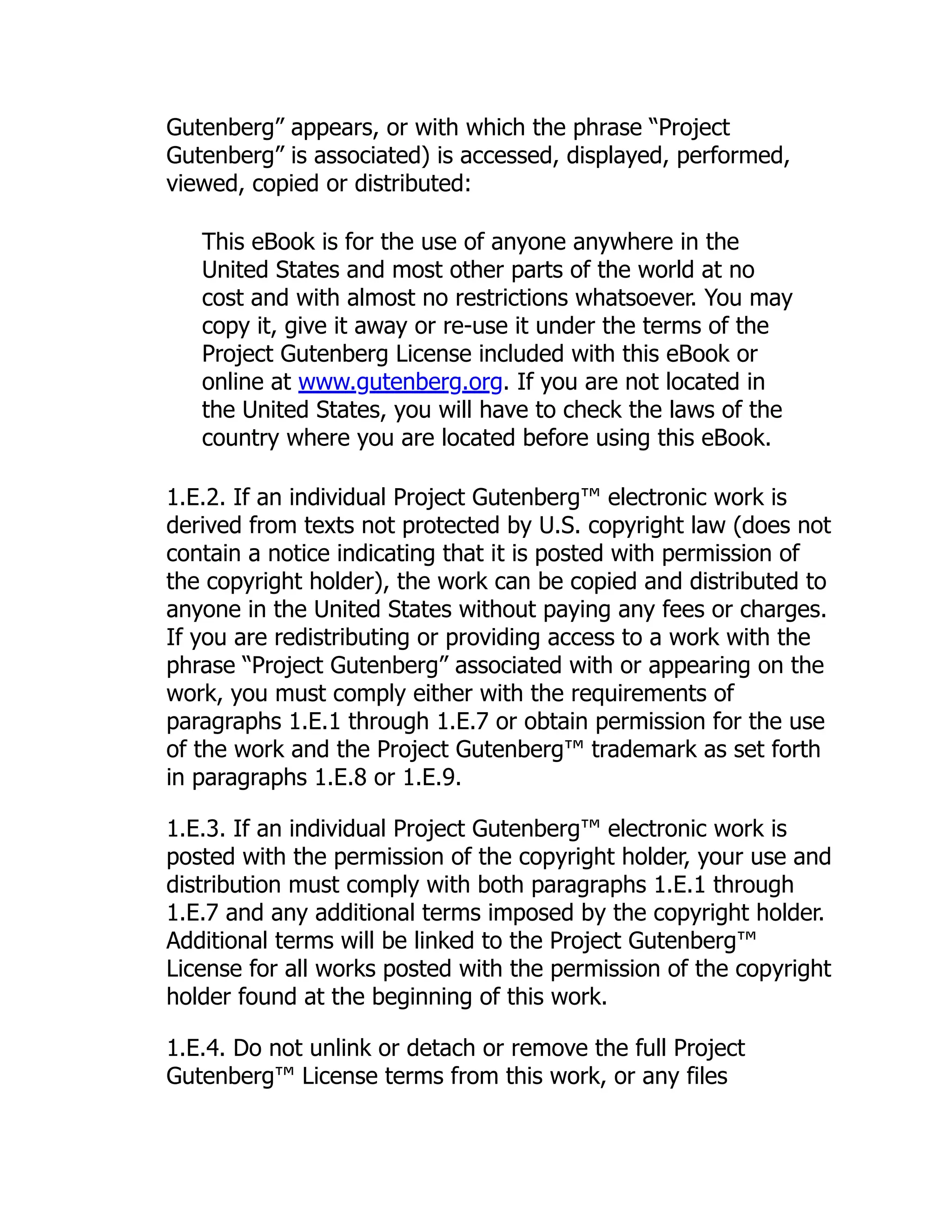 Gutenberg” appears, or with which the phrase “Project
Gutenberg” is associated) is accessed, displayed, performed,
viewed, copied or distributed:
This eBook is for the use of anyone anywhere in the
United States and most other parts of the world at no
cost and with almost no restrictions whatsoever. You may
copy it, give it away or re-use it under the terms of the
Project Gutenberg License included with this eBook or
online at www.gutenberg.org. If you are not located in
the United States, you will have to check the laws of the
country where you are located before using this eBook.
1.E.2. If an individual Project Gutenberg™ electronic work is
derived from texts not protected by U.S. copyright law (does not
contain a notice indicating that it is posted with permission of
the copyright holder), the work can be copied and distributed to
anyone in the United States without paying any fees or charges.
If you are redistributing or providing access to a work with the
phrase “Project Gutenberg” associated with or appearing on the
work, you must comply either with the requirements of
paragraphs 1.E.1 through 1.E.7 or obtain permission for the use
of the work and the Project Gutenberg™ trademark as set forth
in paragraphs 1.E.8 or 1.E.9.
1.E.3. If an individual Project Gutenberg™ electronic work is
posted with the permission of the copyright holder, your use and
distribution must comply with both paragraphs 1.E.1 through
1.E.7 and any additional terms imposed by the copyright holder.
Additional terms will be linked to the Project Gutenberg™
License for all works posted with the permission of the copyright
holder found at the beginning of this work.
1.E.4. Do not unlink or detach or remove the full Project
Gutenberg™ License terms from this work, or any files
 