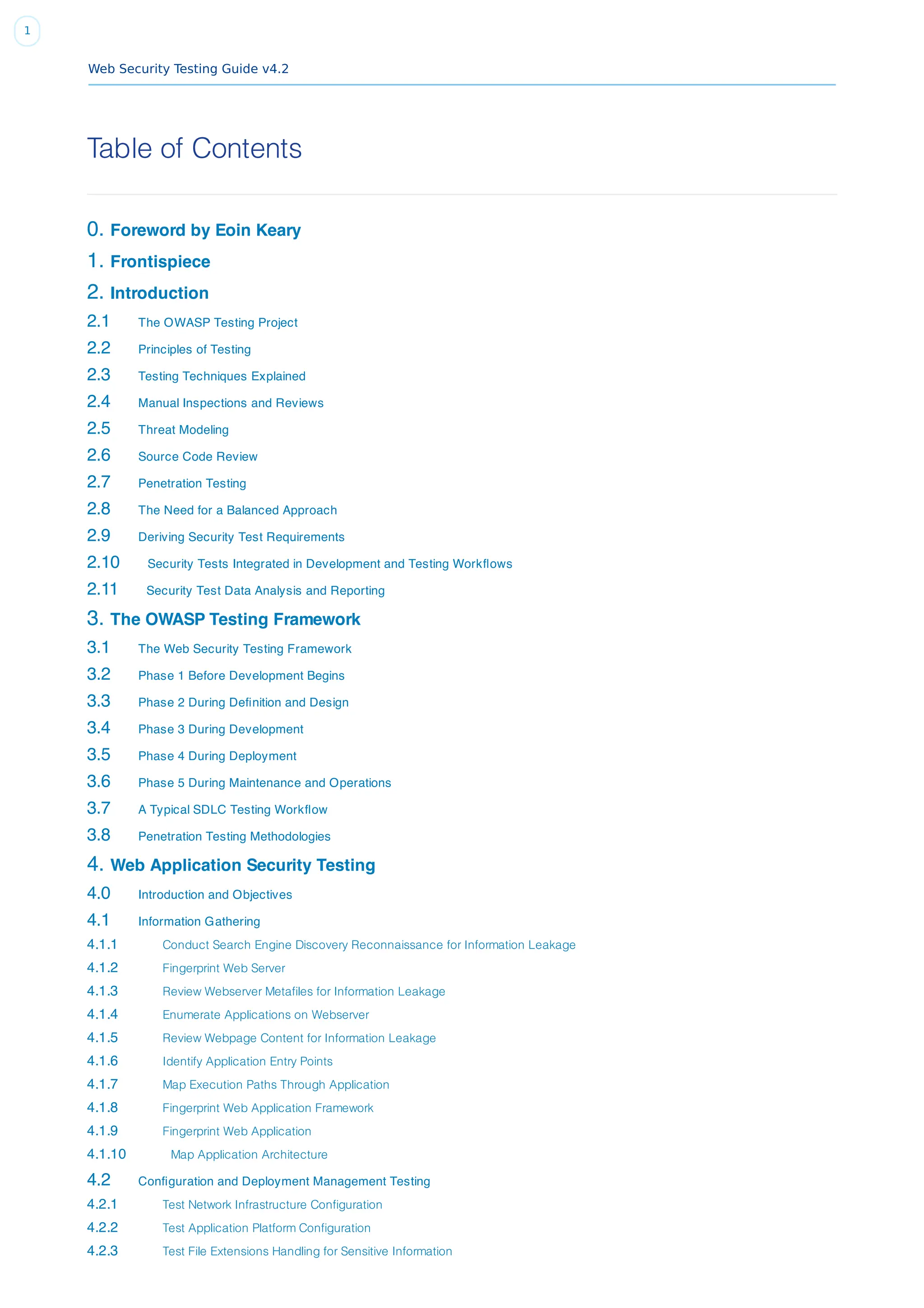 Web Security Testing Guide v4.2
1
Table of Contents
0. Foreword by Eoin Keary
1. Frontispiece
2. Introduction
2.1 The OWASP Testing Project
2.2 Principles of Testing
2.3 Testing Techniques Explained
2.4 Manual Inspections and Reviews
2.5 Threat Modeling
2.6 Source Code Review
2.7 Penetration Testing
2.8 The Need for a Balanced Approach
2.9 Deriving Security Test Requirements
2.10 Security Tests Integrated in Development and Testing Workﬂows
2.11 Security Test Data Analysis and Reporting
3. The OWASP Testing Framework
3.1 The Web Security Testing Framework
3.2 Phase 1 Before Development Begins
3.3 Phase 2 During Deﬁnition and Design
3.4 Phase 3 During Development
3.5 Phase 4 During Deployment
3.6 Phase 5 During Maintenance and Operations
3.7 A Typical SDLC Testing Workﬂow
3.8 Penetration Testing Methodologies
4. Web Application Security Testing
4.0 Introduction and Objectives
4.1 Information Gathering
4.1.1 Conduct Search Engine Discovery Reconnaissance for Information Leakage
4.1.2 Fingerprint Web Server
4.1.3 Review Webserver Metafiles for Information Leakage
4.1.4 Enumerate Applications on Webserver
4.1.5 Review Webpage Content for Information Leakage
4.1.6 Identify Application Entry Points
4.1.7 Map Execution Paths Through Application
4.1.8 Fingerprint Web Application Framework
4.1.9 Fingerprint Web Application
4.1.10 Map Application Architecture
4.2 Conﬁguration and Deployment Management Testing
4.2.1 Test Network Infrastructure Configuration
4.2.2 Test Application Platform Configuration
4.2.3 Test File Extensions Handling for Sensitive Information
 
