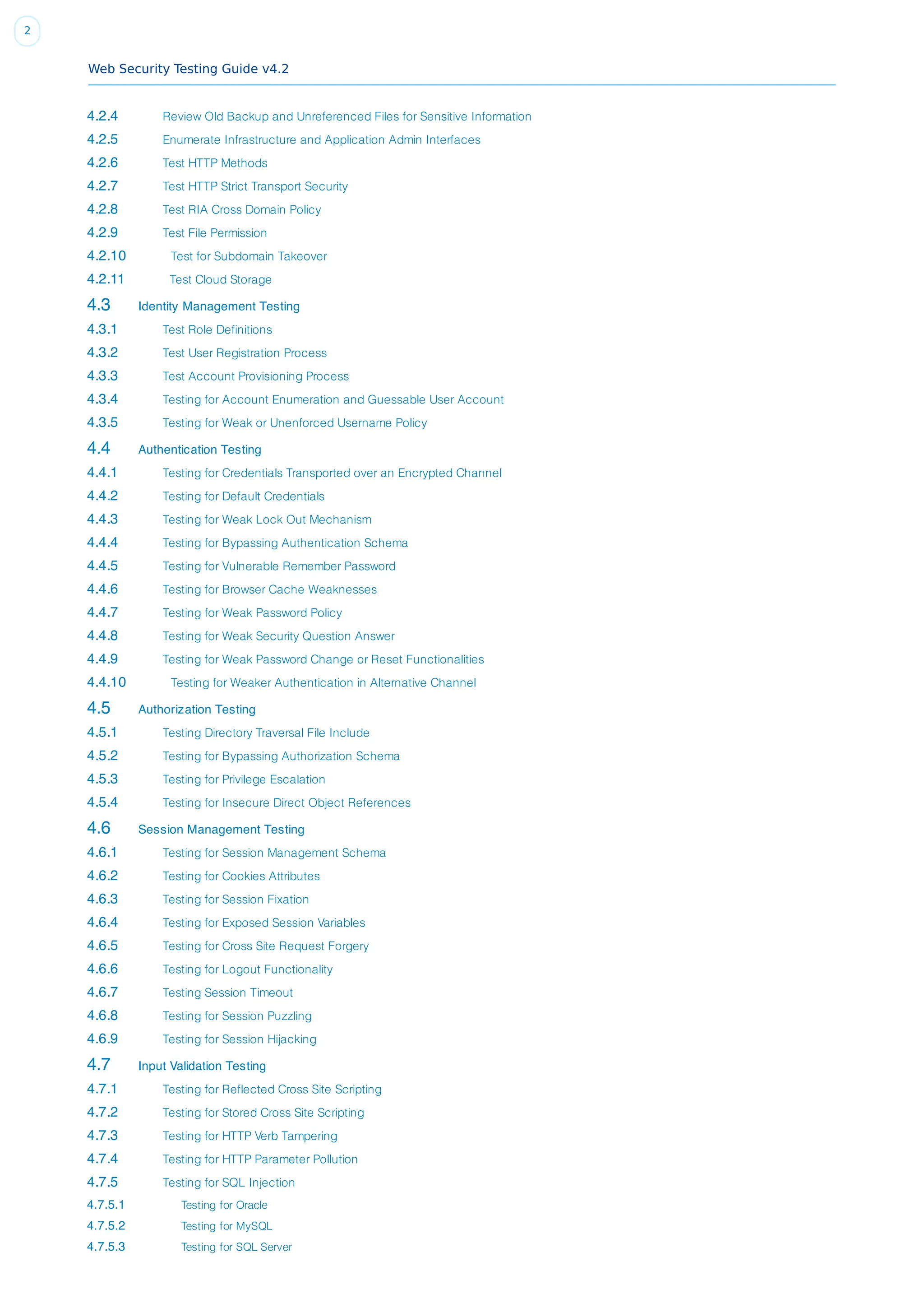 Web Security Testing Guide v4.2
2
4.2.4 Review Old Backup and Unreferenced Files for Sensitive Information
4.2.5 Enumerate Infrastructure and Application Admin Interfaces
4.2.6 Test HTTP Methods
4.2.7 Test HTTP Strict Transport Security
4.2.8 Test RIA Cross Domain Policy
4.2.9 Test File Permission
4.2.10 Test for Subdomain Takeover
4.2.11 Test Cloud Storage
4.3 Identity Management Testing
4.3.1 Test Role Definitions
4.3.2 Test User Registration Process
4.3.3 Test Account Provisioning Process
4.3.4 Testing for Account Enumeration and Guessable User Account
4.3.5 Testing for Weak or Unenforced Username Policy
4.4 Authentication Testing
4.4.1 Testing for Credentials Transported over an Encrypted Channel
4.4.2 Testing for Default Credentials
4.4.3 Testing for Weak Lock Out Mechanism
4.4.4 Testing for Bypassing Authentication Schema
4.4.5 Testing for Vulnerable Remember Password
4.4.6 Testing for Browser Cache Weaknesses
4.4.7 Testing for Weak Password Policy
4.4.8 Testing for Weak Security Question Answer
4.4.9 Testing for Weak Password Change or Reset Functionalities
4.4.10 Testing for Weaker Authentication in Alternative Channel
4.5 Authorization Testing
4.5.1 Testing Directory Traversal File Include
4.5.2 Testing for Bypassing Authorization Schema
4.5.3 Testing for Privilege Escalation
4.5.4 Testing for Insecure Direct Object References
4.6 Session Management Testing
4.6.1 Testing for Session Management Schema
4.6.2 Testing for Cookies Attributes
4.6.3 Testing for Session Fixation
4.6.4 Testing for Exposed Session Variables
4.6.5 Testing for Cross Site Request Forgery
4.6.6 Testing for Logout Functionality
4.6.7 Testing Session Timeout
4.6.8 Testing for Session Puzzling
4.6.9 Testing for Session Hijacking
4.7 Input Validation Testing
4.7.1 Testing for Reflected Cross Site Scripting
4.7.2 Testing for Stored Cross Site Scripting
4.7.3 Testing for HTTP Verb Tampering
4.7.4 Testing for HTTP Parameter Pollution
4.7.5 Testing for SQL Injection
4.7.5.1 Testing for Oracle
4.7.5.2 Testing for MySQL
4.7.5.3 Testing for SQL Server
 