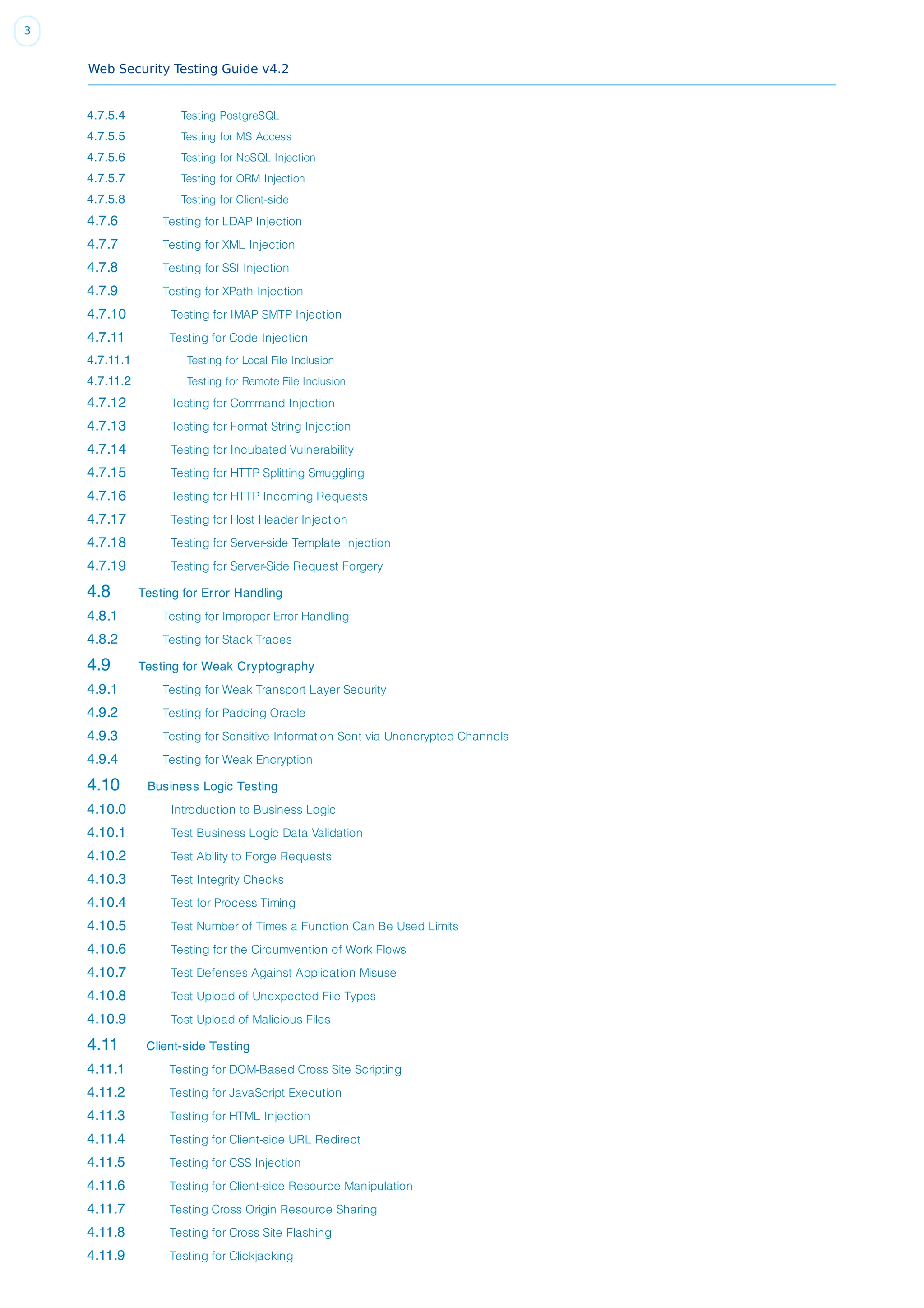 Web Security Testing Guide v4.2
3
4.7.5.4 Testing PostgreSQL
4.7.5.5 Testing for MS Access
4.7.5.6 Testing for NoSQL Injection
4.7.5.7 Testing for ORM Injection
4.7.5.8 Testing for Client-side
4.7.6 Testing for LDAP Injection
4.7.7 Testing for XML Injection
4.7.8 Testing for SSI Injection
4.7.9 Testing for XPath Injection
4.7.10 Testing for IMAP SMTP Injection
4.7.11 Testing for Code Injection
4.7.11.1 Testing for Local File Inclusion
4.7.11.2 Testing for Remote File Inclusion
4.7.12 Testing for Command Injection
4.7.13 Testing for Format String Injection
4.7.14 Testing for Incubated Vulnerability
4.7.15 Testing for HTTP Splitting Smuggling
4.7.16 Testing for HTTP Incoming Requests
4.7.17 Testing for Host Header Injection
4.7.18 Testing for Server-side Template Injection
4.7.19 Testing for Server-Side Request Forgery
4.8 Testing for Error Handling
4.8.1 Testing for Improper Error Handling
4.8.2 Testing for Stack Traces
4.9 Testing for Weak Cryptography
4.9.1 Testing for Weak Transport Layer Security
4.9.2 Testing for Padding Oracle
4.9.3 Testing for Sensitive Information Sent via Unencrypted Channels
4.9.4 Testing for Weak Encryption
4.10 Business Logic Testing
4.10.0 Introduction to Business Logic
4.10.1 Test Business Logic Data Validation
4.10.2 Test Ability to Forge Requests
4.10.3 Test Integrity Checks
4.10.4 Test for Process Timing
4.10.5 Test Number of Times a Function Can Be Used Limits
4.10.6 Testing for the Circumvention of Work Flows
4.10.7 Test Defenses Against Application Misuse
4.10.8 Test Upload of Unexpected File Types
4.10.9 Test Upload of Malicious Files
4.11 Client-side Testing
4.11.1 Testing for DOM-Based Cross Site Scripting
4.11.2 Testing for JavaScript Execution
4.11.3 Testing for HTML Injection
4.11.4 Testing for Client-side URL Redirect
4.11.5 Testing for CSS Injection
4.11.6 Testing for Client-side Resource Manipulation
4.11.7 Testing Cross Origin Resource Sharing
4.11.8 Testing for Cross Site Flashing
4.11.9 Testing for Clickjacking
 