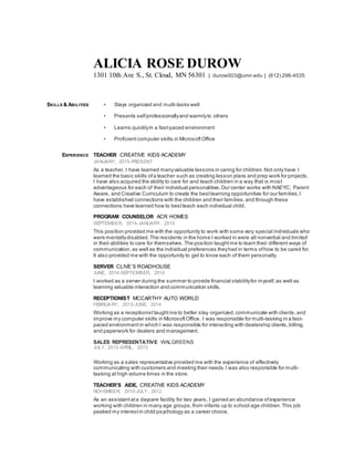 ALICIA ROSE DUROW
1301 10th Ave S., St. Cloud, MN 56301 | durow003@umn.edu | (612) 296-4535
SKILLS & ABILITIES • Stays organized and multi-tasks well
• Presents selfprofessionallyand warmlyto others
• Learns quicklyin a fast-paced environment
• Proficient computer skills in MicrosoftOffice
EXPERIENCE TEACHER CREATIVE KIDS ACADEMY
JANUARY, 2015-PRESENT
As a teacher, I have learned manyvaluable lessons in caring for children. Not only have I
learned the basic skills ofa teacher such as creating lesson plans and prep work for projects,
I have also acquired the ability to care for and teach children in a way that is most
advantageous for each of their individual personalities. Our center works with NAEYC, Parent
Aware, and Creative Curriculum to create the bestlearning opportunities for our families. I
have established connections with the children and their families, and through these
connections have learned how to bestteach each individual child.
PROGRAM COUNSELOR ACR HOMES
SEPTEMBER, 2014-JANUARY, 2015
This position provided me with the opportunity to work with some very special individuals who
were mentallydisabled. The residents in the home I worked in were all nonverbal and limited
in their abilities to care for themselves. The position taughtme to learn their different ways of
communication, as well as the individual preferences theyhad in terms ofhow to be cared for.
It also provided me with the opportunity to get to know each of them personally.
SERVER CLIVE’S ROADHOUSE
JUNE, 2014-SEPTEMBER, 2014
I worked as a server during the summer to provide financial stabilityfor myself,as well as
learning valuable interaction and communication skills.
RECEPTIONIST MCCARTHY AUTO WORLD
FEBRUARY, 2013-JUNE, 2014
Working as a receptionist taughtme to better stay organized, communicate with clients, and
improve my computer skills in MicrosoftOffice. I was responsible for multi-tasking in a fast-
paced environment in which I was responsible for interacting with dealership clients,billing,
and paperwork for dealers and management.
SALES REPRESENTATIVE WALGREENS
JULY, 2012-APRIL, 2013
Working as a sales representative provided me with the experience of effectively
communicating with customers and meeting their needs.I was also responsible for multi-
tasking at high volume times in the store.
TEACHER’S AIDE, CREATIVE KIDS ACADEMY
NOVEMBER, 2010-JULY, 2012
As an assistant ata daycare facility for two years, I gained an abundance ofexperience
working with children in many age groups,from infants up to school age children. This job
peaked my interestin child psychology as a career choice.
 