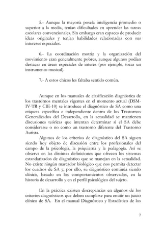 5.- Aunque la mayoría poseía inteligencia promedio o
superior a la media, tenían dificultades en aprender las tareas
escolares convencionales. Sin embargo eran capaces de producir
ideas originales y tenían habilidades relacionadas con sus
intereses especiales.
6.- La coordinación motriz y la organización del
movimiento eran generalmente pobres, aunque algunos podían
destacar en áreas especiales de interés (por ejemplo, tocar un
instrumento musical).
7.- A estos chicos les faltaba sentido común.
Aunque en los manuales de clasificación diagnóstica de
los trastornos mentales vigentes en el momento actual (DSM-
IV-TR y CIE-10) se introduce el diagnóstico de SA como una
etiqueta específica e independiente dentro de los Trastornos
Generalizados del Desarrollo, en la actualidad se mantienen
discusiones teóricas que intentan determinar si el SA debe
considerarse o no como un trastorno diferente del Trastorno
Autista.
Algunos de los criterios de diagnóstico del SA siguen
siendo hoy objeto de discusión entre los profesionales del
campo de la psicología, la psiquiatría y la pedagogía. Así se
observa en las distintas definiciones que ofrecen los sistemas
estandarizados de diagnóstico que se manejan en la actualidad.
No existe ningún marcador biológico que nos permita detectar
los cuadros de SA y, por ello, su diagnóstico continúa siendo
clínico, basado en los comportamientos observados, en la
historia de desarrollo y en el perfil psicológico del sujeto.
En la práctica existen discrepancias en algunos de los
criterios diagnósticos que deben cumplirse para emitir un juicio
clínico de SA. En el manual Diagnóstico y Estadístico de los
7
 