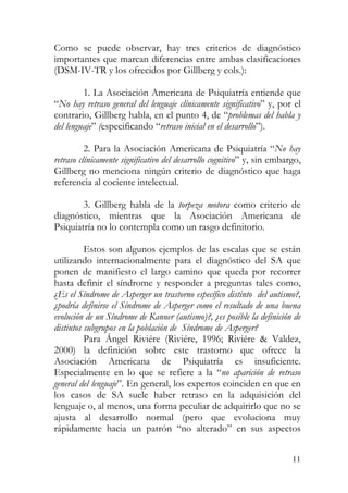 Como se puede observar, hay tres criterios de diagnóstico
importantes que marcan diferencias entre ambas clasificaciones
(DSM-IV-TR y los ofrecidos por Gillberg y cols.):
1. La Asociación Americana de Psiquiatría entiende que
“No hay retraso general del lenguaje clínicamente significativo” y, por el
contrario, Gillberg habla, en el punto 4, de “problemas del habla y
del lenguaje” (especificando “retraso inicial en el desarrollo”).
2. Para la Asociación Americana de Psiquiatría “No hay
retraso clínicamente significativo del desarrollo cognitivo” y, sin embargo,
Gillberg no menciona ningún criterio de diagnóstico que haga
referencia al cociente intelectual.
3. Gillberg habla de la torpeza motora como criterio de
diagnóstico, mientras que la Asociación Americana de
Psiquiatría no lo contempla como un rasgo definitorio.
Estos son algunos ejemplos de las escalas que se están
utilizando internacionalmente para el diagnóstico del SA que
ponen de manifiesto el largo camino que queda por recorrer
hasta definir el síndrome y responder a preguntas tales como,
¿Es el Síndrome de Asperger un trastorno específico distinto del autismo?,
¿podría definirse el Síndrome de Asperger como el resultado de una buena
evolución de un Síndrome de Kanner (autismo)?, ¿es posible la definición de
distintos subgrupos en la población de Síndrome de Asperger?
Para Ángel Riviére (Riviére, 1996; Riviére & Valdez,
2000) la definición sobre este trastorno que ofrece la
Asociación Americana de Psiquiatría es insuficiente.
Especialmente en lo que se refiere a la “no aparición de retraso
general del lenguaje”. En general, los expertos coinciden en que en
los casos de SA suele haber retraso en la adquisición del
lenguaje o, al menos, una forma peculiar de adquirirlo que no se
ajusta al desarrollo normal (pero que evoluciona muy
rápidamente hacia un patrón “no alterado” en sus aspectos
11
 