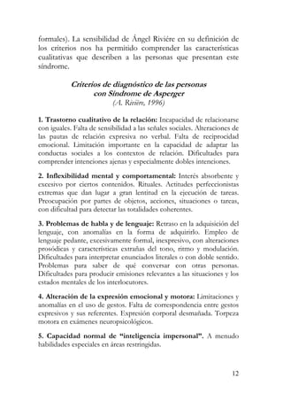 formales). La sensibilidad de Ángel Riviére en su definición de
los criterios nos ha permitido comprender las características
cualitativas que describen a las personas que presentan este
síndrome.
Criterios de diagnóstico de las personas
con Síndrome de Asperger
(A. Rivière, 1996)
1. Trastorno cualitativo de la relación: Incapacidad de relacionarse
con iguales. Falta de sensibilidad a las señales sociales. Alteraciones de
las pautas de relación expresiva no verbal. Falta de reciprocidad
emocional. Limitación importante en la capacidad de adaptar las
conductas sociales a los contextos de relación. Dificultades para
comprender intenciones ajenas y especialmente dobles intenciones.
2. Inflexibilidad mental y comportamental: Interés absorbente y
excesivo por ciertos contenidos. Rituales. Actitudes perfeccionistas
extremas que dan lugar a gran lentitud en la ejecución de tareas.
Preocupación por partes de objetos, acciones, situaciones o tareas,
con dificultad para detectar las totalidades coherentes.
3. Problemas de habla y de lenguaje: Retraso en la adquisición del
lenguaje, con anomalías en la forma de adquirirlo. Empleo de
lenguaje pedante, excesivamente formal, inexpresivo, con alteraciones
prosódicas y características extrañas del tono, ritmo y modulación.
Dificultades para interpretar enunciados literales o con doble sentido.
Problemas para saber de qué conversar con otras personas.
Dificultades para producir emisiones relevantes a las situaciones y los
estados mentales de los interlocutores.
4. Alteración de la expresión emocional y motora: Limitaciones y
anomalías en el uso de gestos. Falta de correspondencia entre gestos
expresivos y sus referentes. Expresión corporal desmañada. Torpeza
motora en exámenes neuropsicológicos.
5. Capacidad normal de “inteligencia impersonal”. A menudo
habilidades especiales en áreas restringidas.
12
 