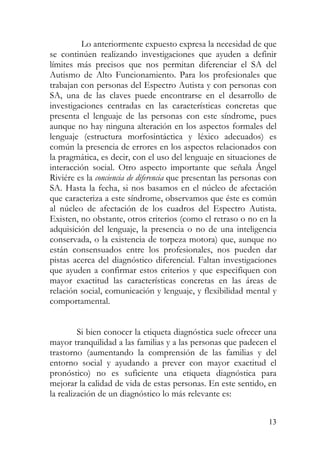 Lo anteriormente expuesto expresa la necesidad de que
se continúen realizando investigaciones que ayuden a definir
límites más precisos que nos permitan diferenciar el SA del
Autismo de Alto Funcionamiento. Para los profesionales que
trabajan con personas del Espectro Autista y con personas con
SA, una de las claves puede encontrarse en el desarrollo de
investigaciones centradas en las características concretas que
presenta el lenguaje de las personas con este síndrome, pues
aunque no hay ninguna alteración en los aspectos formales del
lenguaje (estructura morfosintáctica y léxico adecuados) es
común la presencia de errores en los aspectos relacionados con
la pragmática, es decir, con el uso del lenguaje en situaciones de
interacción social. Otro aspecto importante que señala Ángel
Riviére es la conciencia de diferencia que presentan las personas con
SA. Hasta la fecha, si nos basamos en el núcleo de afectación
que caracteriza a este síndrome, observamos que éste es común
al núcleo de afectación de los cuadros del Espectro Autista.
Existen, no obstante, otros criterios (como el retraso o no en la
adquisición del lenguaje, la presencia o no de una inteligencia
conservada, o la existencia de torpeza motora) que, aunque no
están consensuados entre los profesionales, nos pueden dar
pistas acerca del diagnóstico diferencial. Faltan investigaciones
que ayuden a confirmar estos criterios y que especifiquen con
mayor exactitud las características concretas en las áreas de
relación social, comunicación y lenguaje, y flexibilidad mental y
comportamental.
Si bien conocer la etiqueta diagnóstica suele ofrecer una
mayor tranquilidad a las familias y a las personas que padecen el
trastorno (aumentando la comprensión de las familias y del
entorno social y ayudando a prever con mayor exactitud el
pronóstico) no es suficiente una etiqueta diagnóstica para
mejorar la calidad de vida de estas personas. En este sentido, en
la realización de un diagnóstico lo más relevante es:
13
 