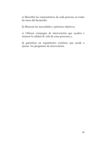 a) Describir las características de cada persona en todas
las áreas del desarrollo.
b) Detectar las necesidades y priorizar objetivos.
c) Ofrecer estrategias de intervención que ayuden a
mejorar la calidad de vida de estas personas y,
d) garantizar un seguimiento continuo que ayude a
ajustar los programas de intervención.
14
 