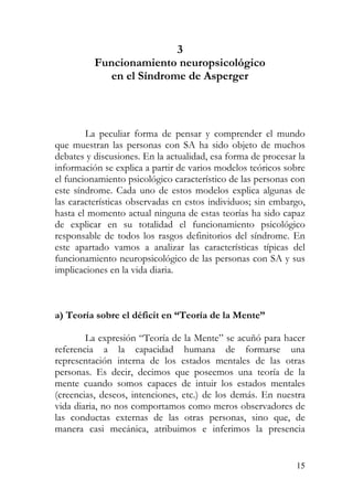 3
Funcionamiento neuropsicológico
en el Síndrome de Asperger
La peculiar forma de pensar y comprender el mundo
que muestran las personas con SA ha sido objeto de muchos
debates y discusiones. En la actualidad, esa forma de procesar la
información se explica a partir de varios modelos teóricos sobre
el funcionamiento psicológico característico de las personas con
este síndrome. Cada uno de estos modelos explica algunas de
las características observadas en estos individuos; sin embargo,
hasta el momento actual ninguna de estas teorías ha sido capaz
de explicar en su totalidad el funcionamiento psicológico
responsable de todos los rasgos definitorios del síndrome. En
este apartado vamos a analizar las características típicas del
funcionamiento neuropsicológico de las personas con SA y sus
implicaciones en la vida diaria.
a) Teoría sobre el déficit en “Teoría de la Mente”
La expresión “Teoría de la Mente” se acuñó para hacer
referencia a la capacidad humana de formarse una
representación interna de los estados mentales de las otras
personas. Es decir, decimos que poseemos una teoría de la
mente cuando somos capaces de intuir los estados mentales
(creencias, deseos, intenciones, etc.) de los demás. En nuestra
vida diaria, no nos comportamos como meros observadores de
las conductas externas de las otras personas, sino que, de
manera casi mecánica, atribuimos e inferimos la presencia
15
 