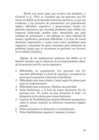 Desde esta teoría (para una revisión más detallada, v.
Ozonoff et al., 1991) se considera que las personas con SA
tienen un déficit en las llamadas funciones ejecutivas, ya que sus
conductas y sus procesos de pensamiento son generalmente
rígidos, inflexibles, repetitivos y perseverantes. Suelen ser
personas impulsivas, que muestran problemas para inhibir una
respuesta inadecuada, pueden tener almacenada una gran
cantidad de información y sin embargo no saber utilizarla de
manera significativa, presentan dificultades a la hora de tomar
decisiones importantes y suelen tener serios problemas para
organizar y secuenciar los pasos necesarios para solucionar un
problema (rasgos que se encuentran en pacientes con lesiones
en los lóbulos frontales).
Algunas de las implicaciones prácticas del déficit en la
función ejecutiva, que se observan en el comportamiento diario
de las personas con SA, son las siguientes:
1. Dificultades en organización. Las personas con SA
muestran dificultades a la hora de organizar y secuenciar los
pasos que les permiten solucionar un problema.
2. Dificultades para hacer planes y luego seguir los planes para
guiar el comportamiento.
3. Dificultades para comenzar y finalizar una actividad.
4. Serias limitaciones a la hora de tomar decisiones. En las
personas con SA suelen ser muy frecuentes la duda y la
delegación en los demás para tomar decisiones.
5. Carencia de flexibilidad para adoptar diferentes perspectivas
sobre la misma situación en diferentes momentos (rigidez
mental).
6. Pobre resistencia a la distracción y la interferencia.
7. Pobre habilidad para organizar y manejar el tiempo.
19
 