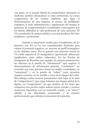otra parte, en el mundo laboral las características inherentes al
síndrome también obstaculizan su éxito profesional. La escasa
comprensión de las normas implícitas que rigen el
funcionamiento de una empresa, la escasez de habilidades
empáticas, la mala administración y organización del tiempo, la
presencia de comportamientos considerados extravagantes por
los demás, dificultan la vida profesional de estas personas. El
CI, considerado de manera aislada, es un mal predictor del éxito
académico y profesional.
Además es importante resaltar que el rendimiento de las
personas con SA en los test estandarizados diseñados para
valorar el potencial cognitivo, no muestra un perfil homogéneo
en las distintas tareas. Por lo general estas personas tienen un
CI verbal superior al CI manipulativo (apareciendo diferencias
significativas entre ambas subescalas). En las Escalas de
Inteligencia de Weschler, por ejemplo, las mejores puntuaciones
las obtienen en la prueba de “información” (que requiere el
almacenamiento de información general), “vocabulario” (es
conocido que estas personas tienen un amplio vocabulario), en
“semejanzas” y en la prueba de “cubos” (cuya ejecución
requiere centrarse en los detalles a costa de la imagen del todo).
Sin embargo suelen mostrar puntuaciones más bajas en la tarea
de “rompecabezas” (que exige formarse una imagen global de la
figura), en “comprensión” (ya que muchos de los ítems que
componen esta prueba exigen realizar juicios sociales y resolver
situaciones hipotéticas con un contenido social), y en “claves”
(debido a las dificultades atencionales y al extremo
perfeccionismo que ralentiza la ejecución de la prueba).
23
 