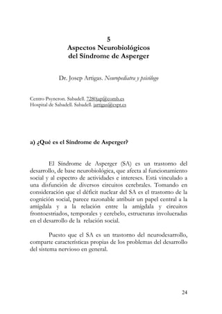 5
Aspectos Neurobiológicos
del Síndrome de Asperger
Dr. Josep Artigas. Neuropediatra y psicólogo
Centro Psyncron. Sabadell. 7280jap@comb.es
Hospital de Sabadell. Sabadell. jartigas@cspt.es
a) ¿Qué es el Síndrome de Asperger?
El Síndrome de Asperger (SA) es un trastorno del
desarrollo, de base neurobiológica, que afecta al funcionamiento
social y al espectro de actividades e intereses. Está vinculado a
una disfunción de diversos circuitos cerebrales. Tomando en
consideración que el déficit nuclear del SA es el trastorno de la
cognición social, parece razonable atribuir un papel central a la
amígdala y a la relación entre la amígdala y circuitos
frontoestriados, temporales y cerebelo, estructuras involucradas
en el desarrollo de la relación social.
Puesto que el SA es un trastorno del neurodesarrollo,
comparte características propias de los problemas del desarrollo
del sistema nervioso en general.
24
 