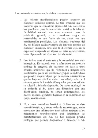 Las características comunes de dichos trastornos son:
1. Las mismas manifestaciones pueden aparecer en
cualquier individuo normal. Es fácil entender que los
síntomas que se consideran típicos del SA, tales como
los problemas para la interacción social, o la falta de
flexibilidad mental, son muy comunes entre la
población general; y se consideran rasgos de
personalidad o una forma de ser, antes que una
manifestación patológica. Los síntomas nucleares del
SA no difieren cualitativamente de aspectos propios de
cualquier individuo, sino que la diferencia está en la
expresión exagerada de alguna de estas características,
hasta el punto de interferir con la vida social.
2. Los límites entre el trastorno y la normalidad son muy
imprecisos. De acuerdo con la afirmación anterior, se
atribuye la categoría de trastorno en base a unos
criterios arbitrarios, que no responden a ninguna otra
justificación que la de seleccionar grupos de individuos
que pueden requerir algún tipo de soporte o tratamiento
que les haga más fácil su vida en sociedad y reduzca el
elevado grado de insatisfacción que les puede ocasionar
su soledad o falta de adaptación. De todos modos, si no
se entiende el SA como una dimensión con una
distribución continua, no serían comprensibles los
nuevos modelos genéticos basados en la transmisión de
rasgos cuantitativos.
3. No existen marcadores biológicos. Si bien los estudios
neurofisiológicos, y sobre todo de neuroimagen, están
aportando una información muy valiosa respecto a los
mecanismos neurobiológicos que determinan las
manifestaciones del SA, no hay ninguna prueba
biológica que permita diagnosticar o descartar el SA.
25
 