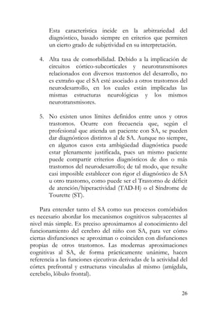 Esta característica incide en la arbitrariedad del
diagnóstico, basado siempre en criterios que permiten
un cierto grado de subjetividad en su interpretación.
4. Alta tasa de comorbilidad. Debido a la implicación de
circuitos córtico-subcorticales y neurotransmisores
relacionados con diversos trastornos del desarrollo, no
es extraño que el SA esté asociado a otros trastornos del
neurodesarrollo, en los cuales están implicadas las
mismas estructuras neurológicas y los mismos
neurotransmisores.
5. No existen unos límites definidos entre unos y otros
trastornos. Ocurre con frecuencia que, según el
profesional que atienda un paciente con SA, se pueden
dar diagnósticos distintos al de SA. Aunque no siempre,
en algunos casos esta ambigüedad diagnóstica puede
estar plenamente justificada, pues un mismo paciente
puede compartir criterios diagnósticos de dos o más
trastornos del neurodesarrollo; de tal modo, que resulte
casi imposible establecer con rigor el diagnóstico de SA
u otro trastorno, como puede ser el Trastorno de déficit
de atención/hiperactividad (TAD-H) o el Síndrome de
Tourette (ST).
Para entender tanto el SA como sus procesos comórbidos
es necesario abordar los mecanismos cognitivos subyacentes al
nivel más simple. Es preciso aproximarnos al conocimiento del
funcionamiento del cerebro del niño con SA, para ver cómo
ciertas disfunciones se aproximan o coinciden con disfunciones
propias de otros trastornos. Las modernas aproximaciones
cognitivas al SA, de forma prácticamente unánime, hacen
referencia a las funciones ejecutivas derivadas de la actividad del
córtex prefrontal y estructuras vinculadas al mismo (amígdala,
cerebelo, lóbulo frontal).
26
 