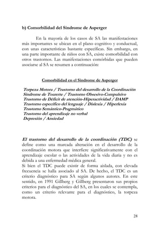 b) Comorbilidad del Síndrome de Asperger
En la mayoría de los casos de SA las manifestaciones
más importantes se ubican en el plano cognitivo y conductual,
con unas características bastante específicas. Sin embargo, en
una parte importante de niños con SA, existe comorbilidad con
otros trastornos. Las manifestaciones comórbidas que pueden
asociarse al SA se resumen a continuación:
Comorbilidad en el Síndrome de Asperger
Torpeza Motora / Trastorno del desar ollo de la Coord naciónr i
r
Síndrome de Tourette / Trastorno Obsesivo-Compulsivo
Trastorno de Déficit de atención-Hiperactividad / DAMP
Trastorno específico del lenguaje / Dislexia / Hiperlexia
Trastorno Semántico-Pragmático
Trastorno del aprendizaje no verbal
Depresión / Ansiedad
El trastorno del desar ollo de la coordinación (TDC) se
define como una marcada alteración en el desarrollo de la
coordinación motora que interfiere significativamente con el
aprendizaje escolar o las actividades de la vida diaria y no es
debida a una enfermedad médica general.
Si bien el TDC puede existir de forma aislada, con elevada
frecuencia se halla asociado al SA. De hecho, el TDC es un
criterio diagnóstico para SA según algunos autores. En este
sentido, en 1991 Gillberg y Gillberg presentaron sus propios
criterios para el diagnóstico del SA, en los cuales se contempla,
como un criterio relevante para el diagnóstico, la torpeza
motora.
28
 
