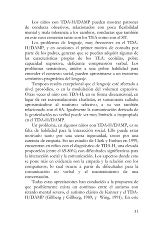 Los niños con TDA-H/DAMP pueden mostrar patrones
de conducta obsesivos, relacionados con poca flexibilidad
mental y mala tolerancia a los cambios, conductas que también
en este caso conectan tanto con los TEA como con el ST.
Los problemas de lenguaje, muy frecuentes en el TDA-
H/DAMP, y en ocasiones el primer motivo de consulta por
parte de los padres, generan que se puedan adquirir algunas de
las características propias de los TEA: ecolalias, pobre
capacidad expresiva, deficiente comprensión verbal. Los
problemas semánticos, unidos a una pobre habilidad para
entender el contexto social, pueden aproximarse a un trastorno
semántico-pragmático del lenguaje.
Tampoco resulta excepcional que el lenguaje esté afectado a
nivel prosódico, o en la modulación del volumen expresivo.
Otras veces el niño con TDA-H, en su forma disatencional, en
lugar de ser extremadamente charlatán, es sumamente callado;
aproximándose al mutismo selectivo, a su vez también
relacionado con el SA. Igualmente la comunicación derivada de
la gesticulación no verbal puede ser muy limitada o inapropiada
en el TDA-H/DAMP.
Un problema, en algunos niños con TDA-H/DAMP, es su
falta de habilidad para la interacción social. Ello puede estar
motivado tanto por una cierta ingenuidad, como por una
carencia de empatía. En un estudio de Clark y Feehan en 1999,
encuentran en niños con el diagnóstico de TDA-H, una elevada
proporción (entre el 65-80%) con dificultades significativas para
la interacción social y la comunicación. Los aspectos donde esto
se pone más en evidencia son la empatía y la relación con los
compañeros; lo cual ocurre a partir de dificultades para la
comunicación no verbal y el mantenimiento de una
conversación.
Todas estas apreciaciones han conducido a la propuesta de
que posiblemente exista un continuo entre el autismo con
retardo mental severo, el autismo clásico de Kanner y el TDA-
H/DAMP (Gillberg y Gillberg, 1989, y Wing, 1991). En este
31
 