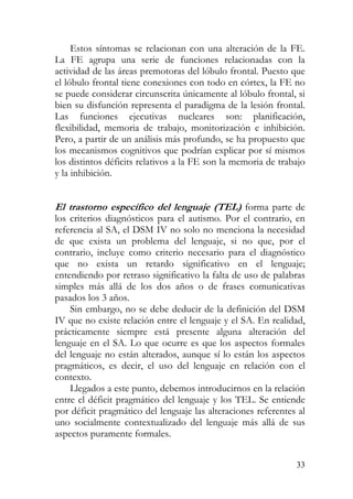 Estos síntomas se relacionan con una alteración de la FE.
La FE agrupa una serie de funciones relacionadas con la
actividad de las áreas premotoras del lóbulo frontal. Puesto que
el lóbulo frontal tiene conexiones con todo en córtex, la FE no
se puede considerar circunscrita únicamente al lóbulo frontal, si
bien su disfunción representa el paradigma de la lesión frontal.
Las funciones ejecutivas nucleares son: planificación,
flexibilidad, memoria de trabajo, monitorización e inhibición.
Pero, a partir de un análisis más profundo, se ha propuesto que
los mecanismos cognitivos que podrían explicar por sí mismos
los distintos déficits relativos a la FE son la memoria de trabajo
y la inhibición.
El trastorno específico del lenguaje (TEL) forma parte de
los criterios diagnósticos para el autismo. Por el contrario, en
referencia al SA, el DSM IV no solo no menciona la necesidad
de que exista un problema del lenguaje, si no que, por el
contrario, incluye como criterio necesario para el diagnóstico
que no exista un retardo significativo en el lenguaje;
entendiendo por retraso significativo la falta de uso de palabras
simples más allá de los dos años o de frases comunicativas
pasados los 3 años.
Sin embargo, no se debe deducir de la definición del DSM
IV que no existe relación entre el lenguaje y el SA. En realidad,
prácticamente siempre está presente alguna alteración del
lenguaje en el SA. Lo que ocurre es que los aspectos formales
del lenguaje no están alterados, aunque sí lo están los aspectos
pragmáticos, es decir, el uso del lenguaje en relación con el
contexto.
Llegados a este punto, debemos introducirnos en la relación
entre el déficit pragmático del lenguaje y los TEL. Se entiende
por déficit pragmático del lenguaje las alteraciones referentes al
uno socialmente contextualizado del lenguaje más allá de sus
aspectos puramente formales.
33
 