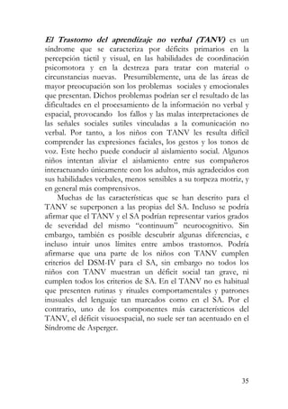 El Trastorno del aprendizaje no verbal (TANV) es un
síndrome que se caracteriza por déficits primarios en la
percepción táctil y visual, en las habilidades de coordinación
psicomotora y en la destreza para tratar con material o
circunstancias nuevas. Presumiblemente, una de las áreas de
mayor preocupación son los problemas sociales y emocionales
que presentan. Dichos problemas podrían ser el resultado de las
dificultades en el procesamiento de la información no verbal y
espacial, provocando los fallos y las malas interpretaciones de
las señales sociales sutiles vinculadas a la comunicación no
verbal. Por tanto, a los niños con TANV les resulta difícil
comprender las expresiones faciales, los gestos y los tonos de
voz. Este hecho puede conducir al aislamiento social. Algunos
niños intentan aliviar el aislamiento entre sus compañeros
interactuando únicamente con los adultos, más agradecidos con
sus habilidades verbales, menos sensibles a su torpeza motriz, y
en general más comprensivos.
Muchas de las características que se han descrito para el
TANV se superponen a las propias del SA. Incluso se podría
afirmar que el TANV y el SA podrían representar varios grados
de severidad del mismo “continuum” neurocognitivo. Sin
embargo, también es posible descubrir algunas diferencias, e
incluso intuir unos límites entre ambos trastornos. Podría
afirmarse que una parte de los niños con TANV cumplen
criterios del DSM-IV para el SA, sin embargo no todos los
niños con TANV muestran un déficit social tan grave, ni
cumplen todos los criterios de SA. En el TANV no es habitual
que presenten rutinas y rituales comportamentales y patrones
inusuales del lenguaje tan marcados como en el SA. Por el
contrario, uno de los componentes más característicos del
TANV, el déficit visuoespacial, no suele ser tan acentuado en el
Síndrome de Asperger.
35
 