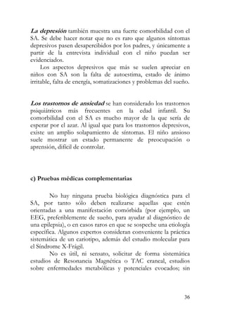 La depresión también muestra una fuerte comorbilidad con el
SA. Se debe hacer notar que no es raro que algunos síntomas
depresivos pasen desapercibidos por los padres, y únicamente a
partir de la entrevista individual con el niño puedan ser
evidenciados.
Los aspectos depresivos que más se suelen apreciar en
niños con SA son la falta de autoestima, estado de ánimo
irritable, falta de energía, somatizaciones y problemas del sueño.
Los trastornos de ansiedad se han considerado los trastornos
psiquiátricos más frecuentes en la edad infantil. Su
comorbilidad con el SA es mucho mayor de la que sería de
esperar por el azar. Al igual que para los trastornos depresivos,
existe un amplio solapamiento de síntomas. El niño ansioso
suele mostrar un estado permanente de preocupación o
aprensión, difícil de controlar.
c) Pruebas médicas complementarias
No hay ninguna prueba biológica diagnóstica para el
SA, por tanto sólo deben realizarse aquellas que estén
orientadas a una manifestación comórbida (por ejemplo, un
EEG, preferiblemente de sueño, para ayudar al diagnóstico de
una epilepsia), o en casos raros en que se sospeche una etiología
específica. Algunos expertos consideran conveniente la práctica
sistemática de un cariotipo, además del estudio molecular para
el Síndrome X-Frágil.
No es útil, ni sensato, solicitar de forma sistemática
estudios de Resonancia Magnética o TAC craneal, estudios
sobre enfermedades metabólicas y potenciales evocados; sin
36
 